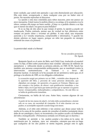 tener cuidado, que usted está apenada y que está disimulando por educación.
Ella está triste, avergonzada y daría cualquier cosa por no haber roto el
jarrón. No necesita reproches ni discursos.
La opción e está muy extendida para niños mayores, pero me parece un
poco mezquina. Usted nunca le pediría dinero a su amiga, ni lo aceptaría si se lo
ofrece, aunque ella tenga un buen sueldo. ¿Cómo va a pedirle dinero a su hija
que es menor de edad y no gana ni para helados?
Si es su hija de dos años la que rompe el jarrón, la opción g puede ser
inadecuada. Podría creérsela, pensar que de verdad no hay diferencia entre
romper un jarrón chino y reventar un globito. A esta edad, una respuesta
parecida a la f resulta respetuosa, comprensible e informativa. Y guarde los
demás adornos en lugar seguro, porque un niño tan pequeño no siempre
entiende las cosas a la primera.
La permisividad: miedo a la libertad
No me considero permisivo.
Dr. Spock
Benjamín Spock es el autor de Baby and Child Care, traducido al español
como Tu hijo, el libro sobre puericultura más vendido (decenas de millones de
ejemplares) e influyente desde su primera edición, en 1945. El Dr. Spock fue
también una persona comprometida políticamente, que se manifestó contra la
intervención norteamericana en Vietnam y a favor del
desarme nuclear. A menudo se le ha acusado de ser permisivo; tanto que, en el
prólogo a la edición de 1985, se vio obligado a defenderse:
La acusación surgió por primera vez en 1968..., veintidós años después de
la aparición del libro, y provenía de vanas personas destacadas, que
objetaban con energía mi oposición a la guerra en Vietnam. Dijeron que
mis consejos a los padres, de ofrecer «una gratificación inmediata» a sus
bebés e hijos, era lo que hacía que tantos jóvenes que se oponían a la guerra
fueran «irresponsables, indisciplinados y antipatrióticos». En este libro no
se habla de gratificación inmediata.
Ciertamente, no habla de tal cosa. Antes bien, veamos algunas de sus
advertencias:
A partir de los tres meses de edad [...] el niño debe acostumbrarse a dormir
solo en su cuna, sin necesidad de compañía. Si el niño duerme con sus
padres, es aconsejable separarle cuando tenga seis meses.
Además, si el niño está enfermo o tan ansioso que desea pasar toda la
noche en la cama de los padres, aparte de consultar al médico (semejante deseo
debe de ser patológico, claro), se recomienda a los padres acudir a la habitación
del niño a tranquilizarlo: «Permanezca sentada con él hasta que se duerma.»
También se permite a los padres aceptar a los niños en la cama de
matrimonio por la mañana, para ser mimados, «siempre que esto no haga
que cualquiera de los dos padres se sienta inquieto, porque esto le agita
106
 