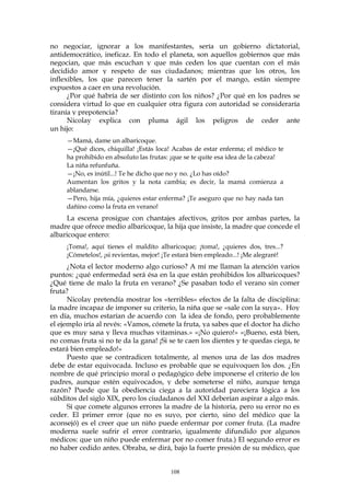 no negociar, ignorar a los manifestantes, sería un gobierno dictatorial,
antidemocrático, ineficaz. En todo el planeta, son aquellos gobiernos que más
negocian, que más escuchan y que más ceden los que cuentan con el más
decidido amor y respeto de sus ciudadanos; mientras que los otros, los
inflexibles, los que parecen tener la sartén por el mango, están siempre
expuestos a caer en una revolución.
¿Por qué habría de ser distinto con los niños? ¿Por qué en los padres se
considera virtud lo que en cualquier otra figura con autoridad se consideraría
tiranía y prepotencia?
Nicolay explica con pluma ágil los peligros de ceder ante
un hijo:
—Mamá, dame un albaricoque.
—¡Qué dices, chiquilla! ¡Estás loca! Acabas de estar enferma; el médico te
ha prohibido en absoluto las frutas: ¡que se te quite esa idea de la cabeza!
La niña refunfuña.
—¡No, es inútil...! Te he dicho que no y no. ¿Lo has oído?
Aumentan los gritos y la nota cambia; es decir, la mamá comienza a
ablandarse.
—Pero, hija mía, ¿quieres estar enferma? ¡Te aseguro que no hay nada tan
dañino como la fruta en verano!
La escena prosigue con chantajes afectivos, gritos por ambas partes, la
madre que ofrece medio albaricoque, la hija que insiste, la madre que concede el
albaricoque entero:
¡Toma!, aquí tienes el maldito albaricoque; ¡toma!, ¿quieres dos, tres...?
¡Cómetelos!, ¡si revientas, mejor! ¡Te estará bien empleado...! ¡Me alegraré!
¿Nota el lector moderno algo curioso? A mí me llaman la atención varios
puntos: ¿qué enfermedad será ésa en la que están prohibidos los albaricoques?
¿Qué tiene de malo la fruta en verano? ¿Se pasaban todo el verano sin comer
fruta?
Nicolay pretendía mostrar los «terribles» efectos de la falta de disciplina:
la madre incapaz de imponer su criterio, la niña que se «sale con la suya». Hoy
en día, muchos estarían de acuerdo con la idea de fondo, pero probablemente
el ejemplo iría al revés: «Vamos, cómete la fruta, ya sabes que el doctor ha dicho
que es muy sana y lleva muchas vitaminas.» «¡No quiero!» «¡Bueno, está bien,
no comas fruta si no te da la gana! ¡Si se te caen los dientes y te quedas ciega, te
estará bien empleado!»
Puesto que se contradicen totalmente, al menos una de las dos madres
debe de estar equivocada. Incluso es probable que se equivoquen los dos. ¿En
nombre de qué principio moral o pedagógico debe imponerse el criterio de los
padres, aunque estén equivocados, y debe someterse el niño, aunque tenga
razón? Puede que la obediencia ciega a la autoridad pareciera lógica a los
súbditos del siglo XIX, pero los ciudadanos del XXI deberían aspirar a algo más.
Sí que comete algunos errores la madre de la historia, pero su error no es
ceder. El primer error (que no es suyo, por cierto, sino del médico que la
aconsejó) es el creer que un niño puede enfermar por comer fruta. (La madre
moderna suele sufrir el error contrario, igualmente difundido por algunos
médicos: que un niño puede enfermar por no comer fruta.) El segundo error es
no haber cedido antes. Obraba, se dirá, bajo la fuerte presión de su médico, que
108
 