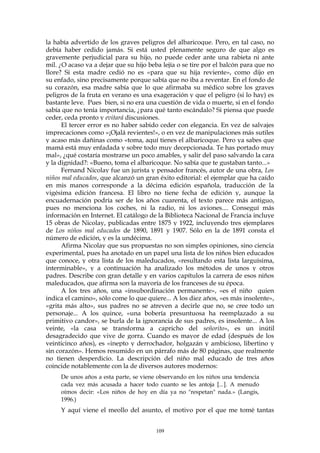 la había advertido de los graves peligros del albaricoque. Pero, en tal caso, no
debía haber cedido jamás. Si está usted plenamente seguro de que algo es
gravemente perjudicial para su hijo, no puede ceder ante una rabieta ni ante
mil. ¿O acaso va a dejar que su hijo beba lejía o se tire por el balcón para que no
llore? Si esta madre cedió no es «para que su hija reviente», como dijo en
su enfado, sino precisamente porque sabía que no iba a reventar. En el fondo de
su corazón, esa madre sabía que lo que afirmaba su médico sobre los graves
peligros de la fruta en verano es una exageración y que el peligro (si lo hay) es
bastante leve. Pues bien, si no era una cuestión de vida o muerte, si en el fondo
sabía que no tenía importancia, ¿para qué tanto escándalo? Si piensa que puede
ceder, ceda pronto y evitará discusiones.
El tercer error es no haber sabido ceder con elegancia. En vez de salvajes
imprecaciones como «¡Ojalá revientes!», o en vez de manipulaciones más sutiles
y acaso más dañinas como «toma, aquí tienes el albaricoque. Pero ya sabes que
mamá está muy enfadada y sobre todo muy decepcionada. Te has portado muy
mal», ¿qué costaría mostrarse un poco amables, y salir del paso salvando la cara
y la dignidad?: «Bueno, toma el albaricoque. No sabía que te gustaban tanto...»
Fernand Nicolay fue un jurista y pensador francés, autor de una obra, Los
niños mal educados, que alcanzó un gran éxito editorial: el ejemplar que ha caído
en mis manos corresponde a la décima edición española, traducción de la
vigésima edición francesa. El libro no tiene fecha de edición y, aunque la
encuadernación podría ser de los años cuarenta, el texto parece más antiguo,
pues no menciona los coches, ni la radio, ni los aviones.... Conseguí más
información en Internet. El catálogo de la Biblioteca Nacional de Francia incluye
15 obras de Nicolay, publicadas entre 1875 y 1922, incluyendo tres ejemplares
de Los niños mal educados de 1890, 1891 y 1907. Sólo en la de 1891 consta el
número de edición, y es la undécima.
Afirma Nicolay que sus propuestas no son simples opiniones, sino ciencia
experimental, pues ha anotado en un papel una lista de los niños bien educados
que conoce, y otra lista de los maleducados, «resultando esta lista larguísima,
interminable», y a continuación ha analizado los métodos de unos y otros
padres. Describe con gran detalle y en varios capítulos la carrera de esos niños
maleducados, que afirma son la mayoría de los franceses de su época.
A los tres años, una «insubordinación permanente», «es el niño quien
indica el camino», sólo come lo que quiere... A los diez años, «es más insolente»,
«grita más alto», sus padres no se atreven a decirle que no, se cree todo un
personaje... A los quince, «una bobería presuntuosa ha reemplazado a su
primitivo candor», se burla de la ignorancia de sus padres, es insolente... A los
veinte, «la casa se transforma a capricho del señorito», es un inútil
desagradecido que vive de gorra. Cuando es mayor de edad (después de los
veinticinco años), es «inepto y derrochador, holgazán y ambicioso, libertino y
sin corazón». Hemos resumido en un párrafo más de 80 páginas, que realmente
no tienen desperdicio. La descripción del niño mal educado de tres años
coincide notablemente con la de diversos autores modernos:
De unos años a esta parte, se viene observando en los niños una tendencia
cada vez más acusada a hacer todo cuanto se les antoja [...]. A menudo
oímos decir: «Los niños de hoy en día ya no "respetan" nada.» (Langis,
1996.)
Y aquí viene el meollo del asunto, el motivo por el que me tomé tantas
109
 