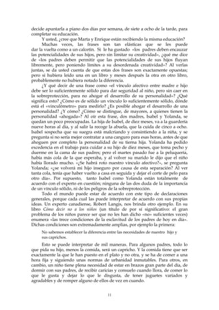 decide apuntarla a piano dos días por semana, de siete a ocho de la tarde, para
completar su educación.
Y usted, ¿cree que Marta y Enrique están recibiendo la misma educación?
Muchas veces, las frases son tan elásticas que se les puede
dar la vuelta como a un calcetín. Si le ha gustado «los padres deben encauzar
las potencialidades de sus hijos, pero sin limitar su creatividad», ¿qué me dice
de «los padres deben permitir que las potencialidades de sus hijos fluyan
libremente, pero poniendo límites a su desordenada creatividad»? Al verlas
juntas, se da usted cuenta de que estas dos frases son exactamente opuestas;
pero si hubiera leído una en un libro y meses después la otra en otro libro,
probablemente no hubiera notado la diferencia.
¿Y qué decir de una frase como «el vínculo afectivo entre madre e hijo
debe ser lo suficientemente sólido para dar seguridad al niño, pero sin caer en
la sobreprotección, para no ahogar el desarrollo de su personalidad»? ¿Qué
significa esto? ¿Cómo es de sólido un vínculo lo suficientemente sólido, dónde
está el «vinculómetro» para medirlo? ¿Es posible ahogar el desarrollo de una
personalidad? ¿Y cómo? ¿Cómo se distingue, de mayores, a quienes tienen la
personalidad «ahogada»? Al oír esta frase, dos madres, Isabel y Yolanda, se
quedan un poco preocupadas. La hija de Isabel, de diez meses, va a la guardería
nueve horas al día, y al salir la recoge la abuela, que la cuida de cinco a ocho.
Isabel sospecha que su suegra está malcriando y consintiendo a la niña, y se
pregunta si no sería mejor contratar a una canguro para esas horas, antes de que
ahoguen por completo la personalidad de su tierna hija. Yolanda ha pedido
excedencia en el trabajo para cuidar a su hijo de diez meses, que toma pecho y
duerme en la cama de sus padres; pero el martes pasado fue a la peluquería,
había más cola de la que esperaba, y al volver su marido le dijo que el niño
había llorado mucho. «¿Se habrá roto nuestro vínculo afectivo?», se pregunta
Yolanda; «¿se volverá mi hijo inseguro por causa de esta separación? Al ver
tanta cola, tenía que haber vuelto a casa en seguida y dejar el corte de pelo para
otro día». Por supuesto, tanto Isabel como Yolanda están totalmente de
acuerdo con el experto en cuestión; ninguna de las dos duda de la importancia
de un vínculo sólido, ni de los peligros de la sobreprotección.
Todo el mundo puede estar de acuerdo con este tipo de declaraciones
generales, porque cada cual las puede interpretar de acuerdo con sus propias
ideas. Un experto canadiense, Robert Langis, nos brinda otro ejemplo. En su
libro Cómo decir no a los niños (un título de por sí significativo: el gran
problema de los niños parece ser que no les han dicho «no» suficientes veces)
enumera «las trece condiciones de la esclavitud de los padres de hoy en día».
Dichas condiciones son extremadamente amplias, por ejemplo la primera:
No sabemos establecer la diferencia entre las necesidades de nuestro hijo y
sus caprichos.
Esto se puede interpretar de mil maneras. Para algunos padres, todo lo
que pida su hijo, menos la comida, será un capricho. Y la comida tiene que ser
exactamente la que le han puesto en el plato y no otra, y se ha de comer a una
hora fija y siguiendo unas normas de urbanidad inmutables. Para otros, en
cambio, un niño tiene plena necesidad de estar en brazos gran parte del día, de
dormir con sus padres, de recibir caricias y consuelo cuando llora, de comer lo
que le gusta y dejar lo que le disgusta, de tener juguetes variados y
agradables y de romper alguno de ellos de vez en cuando.
11
 