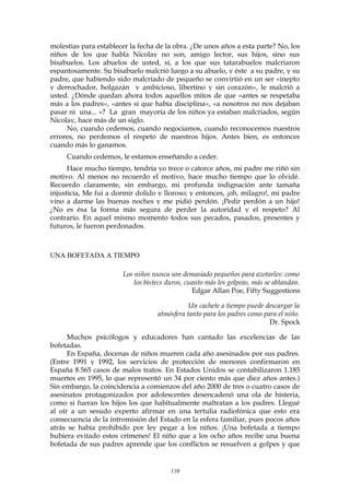 molestias para establecer la fecha de la obra. ¿De unos años a esta parte? No, los
niños de los que habla Nicolay no son, amigo lector, sus hijos, sino sus
bisabuelos. Los abuelos de usted, sí, a los que sus tatarabuelos malcriaron
espantosamente. Su bisabuelo malcrió luego a su abuelo, y éste a su padre, y su
padre, que habiendo sido malcriado de pequeño se convirtió en un ser «inepto
y derrochador, holgazán y ambicioso, libertino y sin corazón», le malcrió a
usted. ¿Dónde quedan ahora todos aquellos mitos de que «antes se respetaba
más a los padres», «antes sí que había disciplina», «a nosotros no nos dejaban
pasar ni una... »? La gran mayoría de los niños ya estaban malcriados, según
Nicolay, hace más de un siglo.
No, cuando cedemos, cuando negociamos, cuando reconocemos nuestros
errores, no perdemos el respeto de nuestros hijos. Antes bien, es entonces
cuando más lo ganamos.
Cuando cedemos, le estamos enseñando a ceder.
Hace mucho tiempo, tendría yo trece o catorce años, mi padre me riñó sin
motivo. Al menos no recuerdo el motivo, hace mucho tiempo que lo olvidé.
Recuerdo claramente, sin embargo, mi profunda indignación ante tamaña
injusticia, Me fui a dormir dolido y lloroso; y entonces, ¡oh, milagro!, mi padre
vino a darme las buenas noches y me pidió perdón. ¡Pedir perdón a un hijo!
¿No es ésa la forma más segura de perder la autoridad y el respeto? Al
contrario. En aquel mismo momento todos sus pecados, pasados, presentes y
futuros, le fueron perdonados.
UNA BOFETADA A TIEMPO
Los niños nunca son demasiado pequeños para azotarles: como
los bistecs duros, cuanto más les golpeas, más se ablandan.
Edgar Allan Poe, Fifty Suggestions
Un cachete a tiempo puede descargar la
atmósfera tanto para los padres como para el niño.
Dr. Spock
Muchos psicólogos y educadores han cantado las excelencias de las
bofetadas.
En España, docenas de niños mueren cada año asesinados por sus padres.
(Entre 1991 y 1992, los servicios de protección de menores confirmaron en
España 8.565 casos de malos tratos. En Estados Unidos se contabilizaron 1.185
muertes en 1995, lo que representó un 34 por ciento más que diez años antes.)
Sin embargo, la coincidencia a comienzos del año 2000 de tres o cuatro casos de
asesinatos protagonizados por adolescentes desencadenó una ola de histeria,
como si fueran los hijos los que habitualmente maltratan a los padres. Llegué
al oír a un sesudo experto afirmar en una tertulia radiofónica que esto era
consecuencia de la intromisión del Estado en la esfera familiar, pues pocos años
atrás se había prohibido por ley pegar a los niños. ¡Una bofetada a tiempo
hubiera evitado estos crímenes! El niño que a los ocho años recibe una buena
bofetada de sus padres aprende que los conflictos se resuelven a golpes y que
110
 
