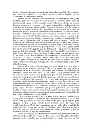los fuertes pueden imponer sus puntos de vista sobre los débiles. Ignoro cómo
esta temprana enseñanza y este vivo ejemplo ayudan a impedir que se
convierta en un adolescente asesino.
Veamos un caso concreto. Jaime se considera un buen esposo y un padre
tolerante, pero hay cosas que le hacen perder los estribos. Sonia tiene un
carácter difícil, nunca obedece y encima es respondona. Se «olvida» de hacerse
la cama, aunque se lo recuerdes veinte veces. Es caprichosa con la comida; las
cosas que no le gustan, ni las prueba. Cuando le apagas la tele, la vuelve a
encender sin siquiera mirarte. Te coge dinero del monedero, ni siquiera se
molesta en pedirlo por favor. Interrumpe constantemente las conversaciones.
Cuando se enfada (lo que ocurre con frecuencia), se pone a llorar y se va
corriendo a su habitación dando un portazo. A veces se encierra en el cuarto de
baño; en esos momentos, ningún razonamiento consigue tranquilizarla. De
hecho, una vez hubo que abrir la puerta del baño a patadas. Pero lo que
realmente saca a Jaime de quicio es que le falte al respeto. Anoche, por ejemplo,
Sonia cogió unos papeles del escritorio para dibujar algo. «Te he dicho que no
cojas los papeles del escritorio sin pedir permiso», le dijo Jaime. «¿Pero qué te
has creído? ¡Yo cojo los papeles que me da la gana!», respondió Sonia. Jaime le
pegó un bofetón, gritando: «¡No me hables así. Pide perdón ahora mismo!»;
pero Sonia, lejos de reconocer su falta, le plantó cara con todo desparpajo:
«¡Pide perdón tú!» Jaime le volvió a dar un bofetón, y entonces ella le gritó:
«¡Capullo!» y salió corriendo. Jaime tuvo que hacer un verdadero
esfuerzo para contenerse y no seguirla. En estos casos es mejor calmarse y
contar lentamente hasta diez. Por supuesto, Sonia estará castigada en casa todo
el fin de semana.
Hasta aquí la historia. Supongamos ahora que Sonia tiene siete años y
Jaime es su padre. Y usted, ¿qué opina? ¿No es éste uno de esos casos en que a
cualquiera «se le iría la mano»? ¿No sirvió esta bofetada para descargar la
atmósfera, como tan bien decía el Dr. Spock? ¿Qué pueden hacer en
un caso así esos fanáticos que prohibieron por ley las bofetadas? ¿Van a
denunciar a este padre ante los tribunales por pegar un bofetón a una niña que,
por cierto, se lo tenía bien merecido? ¿No es mejor dejar que estos problemas se
resuelvan en el ámbito familiar sin intervenciones externas? Tal vez incluso esté
usted pensando que una niña nunca habría llegado a ser tan desobediente y
respondona si le hubieran dado una buena bofetada hace tiempo. Esta situación
parece típica de niños malcriados por padres permisivos que no saben
establecer límites claros, que no imponen la necesaria disciplina: lo que hoy está
permitido, mañana provoca una respuesta desmesurada, con el resultado de
que el niño está confuso y es desgraciado.
¿Y si yo le dijera, amable lector, que Sonia tiene en realidad diecisiete años
y que Jaime es su padre? ¿Cambia eso algo? Repase la historia a la luz de este
nuevo dato. ¿Le parece tal vez que es demasiado grande para pegarle, para
apagarle la tele o para hacerle pedir permiso antes de coger una
simple hoja de papel? ¿Le parece adecuado que un padre abra a patadas la
puerta del baño donde está su hija de diecisiete años? ¿Empieza tal vez a
sospechar que se trata de un padre obsesivo, tiránico y violento, y que la
respuesta de su hija es lógica y comprensible?
Y si es así, ¿por qué esta diferencia? Reflexione unos momentos sobre los
criterios que ha usado para juzgar a este padre y a esta hija. ¿Están los niños
pequeños más obligados que los adolescentes a respetar las cosas de los
111
 