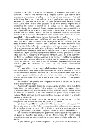 mayores, a recordar y cumplir las órdenes, a obedecer sonrientes y sin
rechistar, a hablar con amabilidad y respeto aunque por dentro estén
enfadados, a mantener la calma y no llorar ni dar escenas? ¿Son más
perjudiciales los gritos y los golpes para el adolescente que para el niño
pequeño? No son ésos los criterios que sigue la Justicia con los menores de
edad. Antes bien, cuanto más pequeño es el niño, menos responsable le
consideran los jueces y menor es el castigo (si es que existe algún
castigo). ¿Quién tiene razón: el Estado «intervencionista», que no considera al
niño responsable de sus actos, o el padre «justo y sabio», que corrige a su retoño
cuando aún está tierno? Quizá, en vez de asistentes sociales, educadores,
tribunales de menores y reformatorios, sería mejor abrir cárceles de máxima
seguridad y restablecer la tortura para los delincuentes juveniles.
Pero todavía queda una posibilidad aún más inquietante. ¿Y si yo le digo
ahora que Sonia tiene veintisiete años y que Jaime es su marido? (No, no
estoy haciendo trampa. Vuelva a leer la historia: en ningún momento había
escrito que Sonia fuera la hija. ) ¿Le parece normal que un marido le apague la
tele a su esposa «porque ya ha visto suficiente», que le ordene hacerse la cama,
que la obligue a comérselo todo, que le prohíba coger un papel o que le pegue
un bofetón? ¿Sigue pensando que Jaime es un buen marido, pero que el carácter
difícil de Sonia le hace perder a veces los estribos? ¿Acaso no es un derecho y
un deber de cualquier marido corregir a su esposa y moldear su carácter,
recurriendo si es preciso al castigo («quien bien te quiere, te hará llorar»)?
¿Acaso no juró ella, ante Dios y ante los hombres, respetar y obedecer a su
marido? ¿Ha de intervenir el Estado en un asunto estrictamente
privado?
¿Por qué al leer por vez primera la historia de Jaime y Sonia pensó usted
que Sonia era una niña? Pues precisamente porque Jaime le gritaba y le pegaba.
Inconscientemente, usted ha pensado: «Si la trata así, debe de ser su hija.» No se
nos ocurre que se pueda tratar así a un adulto, lo mismo que al leer las palabras
«ataque racista» en un titular, no se nos ocurre pensar que las víctimas puedan
ser suecas.
La violencia nos parece más aceptable cuando la víctima es un niño;
cuanto más pequeño, mejor.
Veamos otro ejemplo. Pedro, de seis años, pide un chicle en la panadería.
Maite finge no haberle oído. Pedro insiste. «Un chicle, por favor.» «No.»
«¡Quiero un chicle!» «¡Te he dicho que no!» «¡Quiero un chicle!» «Mira, es que
me pones de los nervios. Te he dicho veinte veces que no te doy ningún chicle
exclama Maite mientras agarra fuertemente al niño por un codo y lo arrastra
fuera de la panadería.
¿Quién no ha visto, quién no ha vivido una escena así? Es fácil
comprender que una madre acabe por perder la paciencia...
¿Y si resulta que Maite no es la madre? La madre, amable lectora, es usted.
Ha enviado usted a su hijo Pedro, con una monedita en la mano, a comprar un
chicle (no hay ni que cruzar la calle), y Maite, la panadera, lo ha tratado de ese
modo. ¿No iría usted a protestar? ¡A que no vuelve a comprar en esa tienda!
La violencia contra un niño nos parece más aceptable cuando el agresor es
un padre o maestro que cuando es un desconocido. De hecho, jamás
permitiríamos que un desconocido se acercase a nuestro hijo en la calle y le
pegase.
Y para el niño, ¿qué es más aceptable? La agresión de un desconocido te
112
 