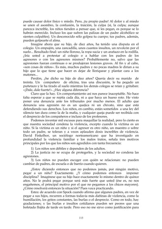 puede causar dolor físico y miedo. Pero, ¡tu propio padre! Al dolor y al miedo
se unen el asombro, la confusión, la traición, la culpa (sí, la culpa; aunque
parezca increíble, los niños tienden a pensar que, si les pegan, es porque se lo
habrán merecido. Incluso los que sufren las palizas de un padre alcohólico se
sienten culpables). Un desconocido sólo golpea tu cuerpo; tus padres, además,
pueden golpearte el alma.
Imagine ahora que su hijo, de diez años, ha tenido una disputa en el
colegio. Un empujón, una zancadilla, unos cuantos insultos, un revolcón por el
suelo... Resultado final: un niño lloroso, la ropa sucia y un arañazo en la rodilla.
¿Iría usted a protestar al colegio o a hablar con los padres de los
agresores o con los agresores mismos? Probablemente no, salvo que las
agresiones fueran continuas o se produjeran lesiones graves. Al fin y al cabo,
«son cosas de niños». Es más, muchos padres y no pocas madres le dirían a su
hijo que lo que tiene que hacer es dejar de lloriquear y plantar cara a los
matones...
Perdón, ¿he dicho su hijo de diez años? Quería decir su marido de
treinta. Un compañero de oficina, tras una discusión, le ha pegado un
puñetazo y le ha tirado al suelo mientras los demás colegas se reían y gritaban:
«¡Dale, dale fuerte!». ¿Hay alguna diferencia?
Claro que la hay. Un comportamiento así nos parece inaceptable. No hace
falta esperar a que se repita cada día, ni a que haya un hueso roto. He visto
poner una denuncia ante los tribunales por mucho menos. El adulto que
denuncia una agresión no es un quejica ni un chivato, sino que está
defendiendo sus derechos. Los niños, en cambio, están sometidos a una ley del
silencio tan dura como la de la mafia, y cualquier queja puede ser recibida con
el desprecio de los compañeros e incluso de los profesores.
Podemos inventar mil excusas para maquillar la realidad, pero lo cierto es
que nuestra sociedad condena la violencia, excepto cuando la víctima es un
niño. Si la víctima es un niño y si el agresor es otro niño, un maestro o sobre
todo un padre, se toleran y a veces aplauden dosis increíbles de violencia.
David Finkelhor, un sociólogo norteamericano que ha investigado en
profundidad la violencia familiar y los malos tratos, señala tres motivos
principales por los que los niños son agredidos con tanta frecuencia:
1) Los niños son débiles y dependen de los adultos.
2) La justicia no se ocupa de protegerles, y la sociedad no condena las
agresiones.
3) Los niños no pueden escoger con quién se relacionan: no pueden
cambiar de padres, de escuela o de barrio cuando quieren.
¿Estoy diciendo entonces que no podemos jamás, por ningún motivo,
pegar a un niño? Exactamente. ¿Y cómo podemos entonces imponer
disciplina? Imagínese que su hijo hace exactamente lo mismo dentro de quince
años. No le podrá pegar porque será más fuerte que usted (ése es, no nos
engañemos, el principal motivo por el que no pegamos a los chicos mayores).
¿Cómo resolverá entonces la situación? Pues vaya practicando.
Estoy de acuerdo con Spock cuando afirma que algunos padres, en vez de
pegar a sus hijos, recurren a formas todavía más dañinas de violencia, como la
humillación, los gritos constantes, las burlas o el desprecio. Como en todo, hay
gradaciones; y las burlas e insultos cotidianos pueden ser peores que una
bofetada flojita de tarde en tarde. Pero eso no me sirve como justificación para
113
 