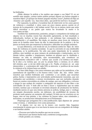 las bofetadas.
¿Debe detener la policía a los padres que pegan a sus hijos? O, en un
sentido más amplio, ¿somos malos padres porque alguna vez hemos pegado a
nuestros hijos? ¿O porque les hemos pegado muchas veces? ¿Sufrirá mi hijo un
«trauma» por aquella vez, hace doce años, que perdí los nervios y le pegué?
Por supuesto, la policía y la justicia han de intervenir en los casos graves
de violencia y crueldad; y otros casos un poco menos graves caerán en el
terreno de la psiquiatría y del trabajo social. Pero no es menos cierto que sería
difícil encontrar a un padre que nunca ha levantado la mano o la
voz contra un hijo.
También hay matrimonios, parientes, amigos o compañeros de trabajo que
alguna vez (o muchas veces) han discutido agriamente, se han insultado o
ridiculizado, incluso se han golpeado, y sin embargo han conseguido la
reconciliación y el equilibrio. Sin duda, en muchos casos leves de violencia,
tanto en la familia como fuera de ella, la intervención de la policía y de los
jueces no haría más que empeorar la situación y dificultar un arreglo amistoso.
Lo que diferencia, a mi modo de ver, la violencia contra los hijos de otros
tipos de violencia en nuestra sociedad, lo que la convierte en una intolerable
ignominia, es la justificación. No sólo una parte importante de la opinión
pública, sino también un gran número de profesionales e intelectuales, por lo
demás cultos, amables y respetuosos, insisten en afirmar que la «bofetada a
tiempo» no sólo es admisible, sino recomendable, que constituye un
procedimiento «educativo» útil y valioso que ayuda a la víctima a ser mejor.
Se le dice a la víctima que «es por tu propio bien» e incluso, en el colmo
del cinismo, que «a mí me dolió más que a ti». Nadie, al menos en un país
democrático y a principios del siglo XXI, se atrevería a justificar de ese modo
la violencia si la víctima fuera un adulto.
No hace falta llegar a los casos extremos que salen en los periódicos, a las
quemaduras de cigarrillo o a los huesos rotos. Cada día hay niños entre
nosotros que reciben bofetadas por «contestar» a un adulto, que escuchan
gritos, burlas e improperios por actividades perfectamente inocentes, que son
castigados por accidentes o errores involuntarios, que son recluidos durante
horas en cuartos convertidos en celdas de castigo, que son obligados a volverse
a tragar lo que acaban de vomitar o castigados sin ejercicio al aire libre o sin
actividades de ocio. Y todo ello en base a leyes y reglamentos que no están
escritos, normas que a menudo se inventan después de producirse los hechos,
mediante juicios en que una misma persona es policía, testigo, juez y verdugo
sin ningún documento escrito, sin defensor, sin posibilidad de recurso (la
protesta suele generar un aumento del castigo). Si todo eso no ocurriera en un
hogar, sino en una prisión, y las víctimas no fueran niños, sino criminales y
terroristas, se producirían interpelaciones en el Parlamento.
Propongo que pongamos fin a esta justificación. Que dejemos de pensar
como vivimos, e intentemos vivir como pensamos.
Y si alguna vez «se nos va la mano» con nuestro hijo, hagamos
exactamente lo mismo que si se nos fuera la mano con un compañero de trabajo
o un familiar adulto:
—Procurar por todos los medios que eso no ocurra.
—Reconocer que hemos hecho mal y sentirnos avergonzados.
—Pedir perdón a la víctima.
114
 