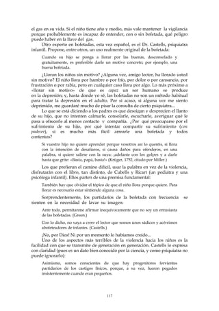 el gas en su vida. Si el niño tiene año y medio, más vale mantener la vigilancia
porque probablemente es incapaz de entender, con o sin bofetada, qué peligro
puede haber en la llave del gas.
Otro experto en bofetadas, esta vez español, es el Dr. Castells, psiquiatra
infantil. Propone, entre otros, un uso realmente original de la bofetada:
Cuando su hijo se ponga a llorar por las buenas, desconsolado y
gratuitamente, es preferible darle un motivo concreto; por ejemplo, una
buena bofetada.
¿Lloran los niños sin motivo? ¿Alguna vez, amigo lector, ha llorado usted
sin motivo? El niño llora por hambre o por frío, por dolor o por cansancio, por
frustración o por rabia, pero en cualquier caso llora por algo. Lo más próximo a
«llorar sin motivo» de que es capaz un ser humano se produce
en la depresión; y, hasta donde yo sé, las bofetadas no son un método habitual
para tratar la depresión en el adulto. Por si acaso, si alguna vez me siento
deprimido, me guardaré mucho de pisar la consulta de cierto psiquiatra...
Lo que se está diciendo a los padres es que desoigan y desprecien el llanto
de su hijo, que no intenten calmarle, consolarle, escucharle, averiguar qué le
pasa u ofrecerle al menos contacto y compañía. ¿Por qué preocuparse por el
sufrimiento de su hijo, por qué intentar compartir su sufrimiento (con
padecer), si es mucho más fácil arrearle una bofetada y todos
contentos?
Si vuestro hijo no quiere aprender porque vosotros así lo queréis, si llora
con la intención de desafiaros, si causa daños para ofenderos, en una
palabra, si quiere salirse con la suya: ¡adelante con los golpes y a darle
hasta que grite: «Basta, papá, basta!» (Krüger, 1752, citado por Miller.)
Los que prefieran el camino difícil, usar la palabra en vez de la violencia,
disfrutarán con el libro, tan distinto, de Cubells y Ricart (un pediatra y una
psicóloga infantil). Ellos parten de una premisa fundamental:
También hay que olvidar el tópico de que el niño llora porque quiere. Para
llorar es necesario estar sintiendo alguna cosa.
Sorprendentemente, los partidarios de la bofetada con frecuencia se
sienten en la necesidad de lavar su imagen:
Ante todo, permítanme afirmar inequívocamente que no soy un entusiasta
de las bofetadas. (Green.)
Con lo dicho, no vaya a creer el lector que somos unos sádicos y acérrimos
abofeteadores de infantes. (Castells.)
¡No, por Dios! Ni por un momento lo habíamos creído...
Uno de los aspectos más terribles de la violencia hacia los niños es la
facilidad con que se transmite de generación en generación. Castells lo expresa
con claridad (pues es un dato bien conocido por la ciencia, y como psiquiatra no
puede ignorarlo):
Asimismo, somos conscientes de que hay progenitores fervientes
partidarios de los castigos físicos, porque, a su vez, fueron pegados
insistentemente cuando eran pequeños.
117
 