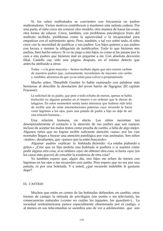 Sí, los niños maltratados se convierten con frecuencia en padres
maltratadores. Varios motivos contribuyen a mantener esta nefasta cadena. Por
una parte, el niño crece sin conocer otro modelo, otra manera de hacer las cosas,
otra forma de educar. Crece, también, con problemas psicológicos fruto del
maltrato recibido, problemas como la agresividad o la incapacidad para
empatizar con el sufrimiento ajeno. Pero, también, y tal vez sobre todo, el niño
crece con la necesidad de justificar a sus padres. Los hijos quieren a sus padres
con locura y sienten la obligación de justificarlos. Todo lo que hicieron mis
padres, bien hecho estuvo. Si yo no pego a mis hijos, es como si les pasase por la
cara a mis padres que hicieron mal en pegarme a mí. Con absoluta devoción
filial, Castells cae, sólo una página después, en el mismo defecto que
antes ha atribuido a otros:
Todos —o la gran mayoría— hemos recibido algún que otro sonoro cachete
de nuestros padres que, curiosamente, recordamos de mayores con cariño
y, también, añoranza de que ya no están para volver a propinárnoslo.
Mucho antes, Théophile Gautier lo había expresado con palabras más
hermosas al describir la desolación del joven barón de Sigognac (El capitán
Fracasse):
La solicitud de su padre, que pese a todo echaba de menos, apenas se había
traducido en algunas patadas en el trasero o en ordenar que le dieran de
latigazos. En estos momentos sentía tanta añoranza que hubiera sido feliz
de recibir una de estas amonestaciones paternas cuyo recuerdo le hacía
venir lágrimas a los ojos, pues una patada de padre a hijo no deja de ser
una relación humana...
Una relación humana, en efecto. Los niños necesitan tan
desesperadamente el contacto y la atención de sus padres que son capaces
incluso de aceptar los malos tratos como prueba de cariño, a falta de algo mejor.
Algunos niños que no logran recibir suficiente atención «sana» por las vías
normales llegan a buscar una atención patológica por vías anómalas. Son niños
«malos», desafiantes, que «parece que la estén buscando»
Algunos padres explican la bofetada diciendo: «La estaba pidiendo a
gritos.» ¿Cree que su hijo pediría una bofetada si pudiera o si supiera cómo
pedir alguna otra cosa, si se sintiera capaz de obtener otra cosa, si fuera capaz (en
los casos más graves) de concebir la existencia de otra cosa?
Yo también espero que, algún día, mis hijos me echen de menos con
lágrimas en los ojos o me recuerden con cariño. Pero espero que no sea por una
patada, ni por una bofetada. Y a usted, ¿qué recuerdo indeleble le gustaría
dejar?
EL CASTIGO
Muchos que están en contra de las bofetadas defienden, en cambio, otras
formas de castigo: la retirada de privilegios (sin postre o sin televisión), las
consecuencias naturales («como no cuidas los juguetes, los guardaré»)... La
sociedad norteamericana parece especialmente obsesionada por el castigo, o
al menos en sus telecomedias se asombra uno de ver a adolescentes que son
118
 