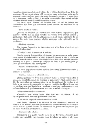 nunca hemos amenazado a nuestro hijo.» En el Código Penal existe un delito de
amenazas. Si un marido dijera: «Mi esposa se niega a obedecer hasta que la
amenazo con un castigo», todos estaríamos de acuerdo en que es él quien tiene
un problema de conducta. Pero si un padre o una madre dicen eso de su hijo,
entonces pensamos que el «problemático» es el niño.
En tercer lugar, muchos (la mayoría, diría yo) de los puntos del
cuestionario son más que discutibles como indicios de alteración de la
conducta:
—Tarda mucho en vestirse.
¿Cuánto es mucho? Un cuestionario serio hubiera especificado, por
ejemplo: «Tarda más de doce minutos en ponerse ropa interior, camisa y
pantalones.» Tal como está, la calificación queda al criterio arbitrario de los
padres. En todo caso, muchos adultos presentan esta «alteración de la
conducta».
—Lloriquea o gimotea.
Eso es poco frecuente a los trece años; pero a los dos o a los cinco, ¿no
lloran todos los niños?
—Se niega a comer la comida que se le ofrece.
Mucha gente se deja comida en el plato en los restaurantes y nadie parece
preocuparse. Cuando un niño se niega a comer lo que se le ofrece, puede ser
por tres motivos: le han puesto demasiada comida en el plato (es decir, no tiene
hambre), no le gusta la comida (yo tampoco me como lo que no me gusta, ¿y
usted?) o está enfermo y no tiene apetito.
—Reclama constantemente la atención.
Los niños pequeños necesitan atención constante y por tanto es normal y
sano que la reclamen.
—Se enfada cuando no se sale con la suya.
¡Toma, igual que yo! A ver si es que estoy mal de la azotea y no lo sabía. Y
usted, ¿no se enfada cuando no consigue lo que quiere? «¡Qué contento estoy!
Hoy he suspendido un examen, mi novia me dio calabazas, he perdido a los
bolos y me han puesto una multa por aparcar en doble fila. Hacía tiempo que
no me divertía tanto.» Si enfadarse cuando no nos salimos con la nuestra es una
enfermedad mental, igual necesitamos ir todos a una clínica de reposo.
—Le cuesta estar quieto un momento.
Cualquiera que tenga niños sabe que eso es normal. Si su
hijo se queda quieto, más vale que lo lleve al médico.
—Discute con los padres sobre las normas de la casa.
Pero bueno, ¿estamos o no estamos en una democracia? Discutir las
normas es un derecho, se llama «participación». Para ser buenos ciudadanos el
día de mañana y poder discutir las normas con los gobernantes es preciso que
los niños practiquen en el seno de la familia.
—Interrumpe a los adultos.
Interrumpir a la gente cuando habla no es de buena educación, pero
resulta imprescindible para triunfar como tertuliano en radio o televisión.
120
 
