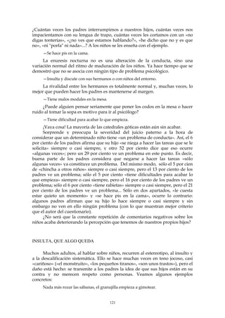 ¿Cuántas veces los padres interrumpimos a nuestros hijos, cuántas veces nos
impacientamos con su lengua de trapo, cuántas veces les cortamos con un «no
digas tonterías», «¿no ves que estamos hablando?», «he dicho que no y es que
no», «ni "porfa" ni nada»...? A los niños se les enseña con el ejemplo.
—Se hace pis en la cama.
La enuresis nocturna no es una alteración de la conducta, sino una
variación normal del ritmo de maduración de los niños. Ya hace tiempo que se
demostró que no se asocia con ningún tipo de problema psicológico.
—Insulta y discute con sus hermanos o con niños del entorno.
La rivalidad entre los hermanos es totalmente normal y, muchas veces, lo
mejor que pueden hacer los padres es mantenerse al margen.
—Tiene malos modales en la mesa.
¿Puede alguien pensar seriamente que poner los codos en la mesa o hacer
ruido al tomar la sopa es motivo para ir al psicólogo?
—Tiene dificultad para acabar lo que empieza.
¡Vaya cosa! La mayoría de las catedrales góticas están aún sin acabar.
Sorprende y preocupa la severidad del juicio paterno a la hora de
considerar que un determinado niño tiene «un problema de conducta». Así, el 6
por ciento de los padres afirma que su hijo «se niega a hacer las tareas que se le
solicita» siempre o casi siempre, y otro 52 por ciento dice que eso ocurre
«algunas veces»; pero un 29 por ciento ve un problema en este punto. Es decir,
buena parte de los padres considera que negarse a hacer las tareas «sólo
algunas veces» ya constituye un problema. Del mismo modo, sólo el 5 por cien
de «chincha a otros niños» siempre o casi siempre, pero el 13 por ciento de los
padres ve un problema; sólo el 5 por ciento «tiene dificultades para acabar lo
que empieza» siempre o casi siempre, pero el 16 por ciento de los padres ve un
problema; sólo el 6 por ciento «tiene rabietas» siempre o casi siempre, pero el 21
por ciento de los padres ve un problema... Sólo en dos apartados, «le cuesta
estar quieto un momento» y «se hace pis en la cama», ocurre lo contrario:
algunos padres afirman que su hijo lo hace siempre o casi siempre y sin
embargo no ven en ello ningún problema (con lo que muestran mejor criterio
que el autor del cuestionario).
¿No será que la constante repetición de comentarios negativos sobre los
niños acaba deteriorando la percepción que tenemos de nuestros propios hijos?
INSULTA, QUE ALGO QUEDA
Muchos adultos, al hablar sobre niños, recurren al estereotipo, al insulto y
a la descalificación sistemática. Ello se hace muchas veces en tono jocoso, casi
«cariñoso» («el monstruito», «los pequeños tiranos», «son unos trastos»), pero el
daño está hecho: se transmite a los padres la idea de que sus hijos están en su
contra y no merecen respeto como personas. Veamos algunos ejemplos
concretos:
Nada más rozar las sábanas, el granujilla empieza a gimotear.
121
 