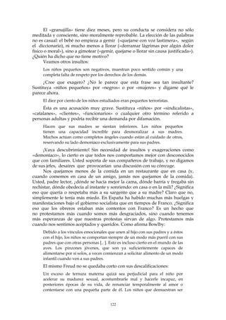 El «granujilla» tiene diez meses, pero su conducta se considera no sólo
meditada y consciente, sino moralmente reprobable. La elección de las palabras
no es casual: el bebé no empieza a gemir («quejarse con voz lastimera», según
el diccionario), ni mucho menos a llorar («derramar lágrimas por algún dolor
físico o moral»), sino a gimotear («gemir, quejarse o llorar sin causa justificada»).
¿Quién ha dicho que no tiene motivo?
Veamos otros insultos:
Los niños pequeños son negativos, muestran poco sentido común y una
completa falta de respeto por los derechos de los demás.
¿Cree que exagero? ¿No le parece que esta frase sea tan insultante?
Sustituya «niños pequeños» por «negros» o por «mujeres» y dígame qué le
parece ahora.
El diez por ciento de los niños estudiados eran pequeños terroristas.
Ésta es una acusación muy grave. Sustituya «niños» por «sindicalistas»,
«catalanes», «clientes», «funcionarios» o cualquier otro término referido a
personas adultas y podría recibir una demanda por difamación.
Hacen que sus madres se sientan inferiores. Los niños pequeños
tienen una capacidad increíble para desmoralizar a sus madres.
Muchos actúan como completos ángeles cuando están al cuidado de otros,
reservando su lado demoníaco exclusivamente para sus padres.
¡Vaya descubrimiento! Sin necesidad de insultos y exageraciones como
«demoníaco», lo cierto es que todos nos comportamos mejor con desconocidos
que con familiares. Usted soporta de sus compañeros de trabajo, y no digamos
de sus jefes, desaires que provocarían una discusión con su cónyuge.
Nos quejamos menos de la comida en un restaurante que en casa (y,
cuando comemos en casa de un amigo, jamás nos quejamos de la comida).
Usted, padre lector, ¿dónde se hacía mejor la cama, dónde barría y fregaba sin
rechistar, dónde obedecía al instante y sonriendo: en casa o en la mili? ¿Significa
eso que quería o respetaba más a su sargento que a su madre? Claro que no,
simplemente le tenía más miedo. En España ha habido muchas más huelgas y
manifestaciones bajo el gobierno socialista que en tiempos de Franco. ¿Significa
eso que los obreros estaban más contentos con Franco? Es un hecho que
no protestamos más cuando somos más desgraciados, sino cuando tenemos
más esperanzas de que nuestras protestas sirvan de algo. Protestamos más
cuando nos sentimos aceptados y queridos. Como afirma Bowlby:
Debido a los vínculos emocionales que unen al hijo con sus padres y a éstos
con el hijo, los niños se comportan siempre de un modo más pueril con sus
padres que con otras personas [.. ]. Esto es incluso cierto en el mundo de las
aves. Los pinzones jóvenes, que son ya suficientemente capaces de
alimentarse por sí solos, a veces comienzan a solicitar alimento de un modo
infantil cuando ven a sus padres.
El mismo Freud no se quedaba corto con sus descalificaciones:
Un exceso de ternura materna quizá sea perjudicial para el niño por
acelerar su madurez sexual, acostumbrarle mal y hacerle incapaz, en
posteriores épocas de su vida, de renunciar temporalmente al amor o
contentarse con una pequeña parte de él. Los niños que demuestran ser
122
 
