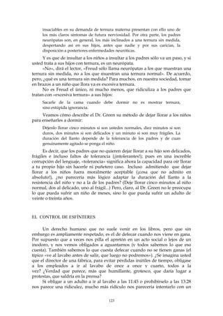 insaciables en su demanda de ternura materna presentan con ello uno de
los más claros síntomas de futura nerviosidad. Por otra parte, los padres
neurópatas son, en general, los más inclinados a una ternura sin medida,
despertando así en sus hijos, antes que nadie y por sus caricias, la
disposición a posteriores enfermedades neuróticas.
Y es que de insultar a los niños a insultar a los padres sólo va un paso, y si
usted trata a sus hijos con ternura, es un neurópata.
«No», dirá el lector, «Freud sólo llama neurópatas a los que muestran una
ternura sin medida, no a los que muestran una ternura normal». De acuerdo,
pero, ¿qué es una ternura sin medida? Para muchos, en nuestra sociedad, tomar
en brazos a un niño que llora ya es excesiva ternura.
No es Freud el único, ni mucho menos, que ridiculiza a los padres que
tratan con «excesiva ternura» a sus hijos:
Sacarle de la cama cuando debe dormir no es mostrar ternura,
sino estúpida ignorancia.
Veamos cómo describe el Dr. Green su método de dejar llorar a los niños
para enseñarles a dormir:
Déjenlo llorar cinco minutos si son ustedes normales, diez minutos si son
duros, dos minutos si son delicados y un minuto si son muy frágiles. La
duración del llanto depende de la tolerancia de los padres y de cuan
genuinamente agitado se ponga el niño.
Es decir, que los padres que no quieren dejar llorar a su hijo son delicados,
frágiles e incluso faltos de tolerancia (¡intolerantes!); pues en una increíble
corrupción del lenguaje, «tolerancia» significa ahora la capacidad para oír llorar
a tu propio hijo sin hacerle ni puñetero caso. Incluso admitiendo que dejar
llorar a los niños fuera moralmente aceptable (¡cosa que no admito en
absoluto!), ¿no parecería más lógico adaptar la duración del llanto a la
resistencia del niño y no a la de los padres? (Deje llorar cinco minutos al niño
normal, dos al delicado, uno al frágil...) Pero, claro, al Dr. Green no le preocupa
lo que pueda sufrir un niño de meses, sino lo que pueda sufrir un adulto de
veinte o treinta años.
EL CONTROL DE ESFÍNTERES
Un derecho humano que no suele venir en los libros, pero que sin
embargo es ampliamente respetado, es el de defecar cuando nos viene en gana.
Por supuesto que a veces nos pilla el apretón en un acto social o lejos de un
inodoro, y nos vemos obligados a aguantarnos (y todos sabemos lo que eso
cuesta). También sabemos lo que cuesta defecar cuando no se tienen ganas (el
típico «ve al lavabo antes de salir, que luego no podremos»). ¿Se imagina usted
que el director de una fábrica, para evitar pérdidas inútiles de tiempo, obligase
a los empleados a ir al lavabo de once a once y cuarto, todos a la
vez? ¿Verdad que parece, más que humillante, grotesco, que daría lugar a
protestas, que saldría en la prensa?
Si obligar a un adulto a ir al lavabo a las 11:45 o prohibírselo a las 13:28
nos parece una ridiculez, mucho más ridículo nos parecería intentarlo con un
123
 