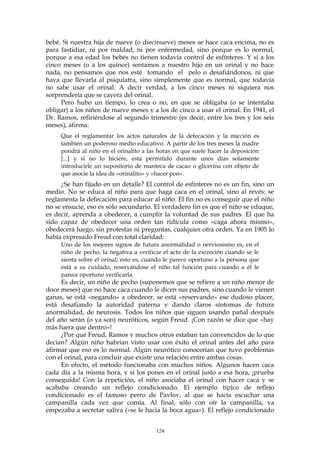 bebé. Si nuestra hija de nueve (o diecinueve) meses se hace caca encima, no es
para fastidiar, ni por maldad, ni por enfermedad, sino porque es lo normal,
porque a esa edad los bebés no tienen todavía control de esfínteres. Y si a los
cinco meses (o a los quince) sentamos a nuestro hijo en un orinal y no hace
nada, no pensamos que nos esté tomando el pelo o desafiándonos, ni que
haya que llevarla al psiquiatra, sino simplemente que es normal, que todavía
no sabe usar el orinal. A decir verdad, a los cinco meses ni siquiera nos
sorprendería que se cayera del orinal.
Pero hubo un tiempo, lo crea o no, en que se obligaba (o se intentaba
obligar) a los niños de nueve meses y a los de cinco a usar el orinal. En 1941, el
Dr. Ramos, refiriéndose al segundo trimestre (es decir, entre los tres y los seis
meses), afirma:
Que el reglamentar los actos naturales de la defecación y la micción es
también un poderoso medio educativo. A partir de los tres meses la madre
pondrá al niño en el orinalito a las horas en que suele hacer la deposición
[...] y si no lo hiciere, está permitido durante unos días solamente
introducirle un supositorio de manteca de cacao o glicerina con objeto de
que asocie la idea de «orinalito» y «hacer pon».
¿Se han fijado en un detalle? El control de esfínteres no es un fin, sino un
medio. No se educa al niño para que haga caca en el orinal, sino al revés: se
reglamenta la defecación para educar al niño. El fin no es conseguir que el niño
no se ensucie, eso es sólo secundario. El verdadero fin es que el niño se eduque,
es decir, aprenda a obedecer, a cumplir la voluntad de sus padres. El que ha
sido capaz de obedecer una orden tan ridícula como «caga ahora mismo»,
obedecerá luego, sin protestas ni preguntas, cualquier otra orden. Ya en 1905 lo
había expresado Freud con total claridad:
Uno de los mejores signos de futura anormalidad o nerviosismo es, en el
niño de pecho, la negativa a verificar el acto de la excreción cuando se le
sienta sobre el orinal; esto es, cuando le parece oportuno a la persona que
está a su cuidado, reservándose el niño tal función para cuando a él le
parece oportuno verificarla.
Es decir, un niño de pecho (suponemos que se refiere a un niño menor de
doce meses) que no hace caca cuando le dicen sus padres, sino cuando le vienen
ganas, se está «negando» a obedecer, se está «reservando» ese dudoso placer,
está desafiando la autoridad paterna y dando claros síntomas de futura
anormalidad, de neurosis. Todos los niños que siguen usando pañal después
del año serán (o ya son) neuróticos, según Freud. ¡Con razón se dice que «hay
más fuera que dentro»!
¿Por qué Freud, Ramos y muchos otros estaban tan convencidos de lo que
decían? Algún niño habrían visto usar con éxito el orinal antes del año para
afirmar que eso es lo normal. Algún neurótico conocerían que tuvo problemas
con el orinal, para concluir que existe una relación entre ambas cosas.
En efecto, el método funcionaba con muchos niños. Algunos hacen caca
cada día a la misma hora, y si los pones en el orinal justo a esa hora, ¡prueba
conseguida! Con la repetición, el niño asociaba el orinal con hacer caca y se
acababa creando un reflejo condicionado. El ejemplo típico de reflejo
condicionado es el famoso perro de Pavlov, al que se hacía escuchar una
campanilla cada vez que comía. Al final, sólo con oír la campanilla, ya
empezaba a secretar saliva («se le hacia la boca agua»). El reflejo condicionado
124
 