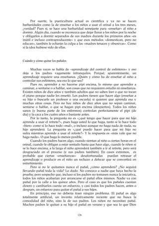 Por suerte, la puericultura actual es científica y ya no se hacen
barbaridades como la de enseñar a los niños a usar el orinal a los tres meses,
¿verdad? Pues sí, se hace una barbaridad semejante para «enseñar» al niño a
dormir. Algún día, cuando se reconozca que dejar llorar a los niños por la noche
y obligarlos a dormir separados de sus madres durante los primeros años «es
inútil e incluso contraproducente» y que esos métodos «domestican, pero no
educan», también le echarán la culpa a las «madres tenaces y obsesivas». Como
si la idea hubiese sido de ellas.
Cuándo y cómo quitar los pañales
Muchas veces se habla de «aprendizaje del control de esfínteres» y eso
deja a los padres vagamente intranquilos. Porqué, aparentemente, un
aprendizaje requiere una enseñanza. ¿Quién y cómo ha de enseñar al niño a
controlar sus esfínteres, sea eso lo que sea?
Pues no, aprender a no hacerse pipí encima, lo mismo que aprender a
caminar, a sentarse o a hablar, son cosas que no requieren estudio ni enseñanza.
Existen niños de diez años y también adultos que no saben leer o que no tocan
el piano porque nadie les enseñó. Los padres tienen que hacer algo (enseñar a
su hijo o buscarle un profesor o una escuela) si quieren que aprenda esa y
muchas otras cosas. Pero no hay niños de diez años que no sepan caminar,
sentarse o hablar, o que se hagan pipí encima (despiertos). Todos los niños
sanos (y buena parte de los enfermos) controlan perfectamente el pipí (de
día) y la caca a los cuatro años o bastante antes.
Por lo tanto, la pregunta no es «¿qué tengo que hacer para que mi hijo
aprenda a usar el retrete?», pues haga usted lo que haga, tanto si lo hace todo
«bien» como si lo hace todo «mal», o incluso aunque no haga nada de nada, su
hijo aprenderá. La pregunta es «¿qué puedo hacer para que mi hijo no
sufra mientras aprende a usar el retrete?» Y la respuesta es «más vale que no
haga nada». O que haga lo menos posible.
Cuando los padres hacen algo, cuando sientan al niño a ciertas horas en el
orinal, cuando le obligan a estar sentado hasta que hace algo, cuando le riñen si
se lo hace encima, a la larga el niño aprenderá también a ir al retrete, pero será
desgraciado en el proceso (y sus padres también). En casos extremos, es
probable que ciertas «enseñanzas» desafortunadas puedan retrasar el
aprendizaje o producir en el niño un rechazo a defecar que se convertirá en
estreñimiento.
Pero si no le quitamos nunca el pañal, ¿cómo aprenderá? ¿No seguirá
llevando pañal toda la vida? Lo dudo. No conozco a nadie que haya hecho la
prueba; pero sospecho que, incluso si los padres no tomasen nunca la iniciativa,
todos los niños acabarían por arrancarse el pañal ellos mismos. Nadie va con
pañal por la calle a los quince años. Pero el caso es que los pañales cuestan
dinero y cambiarlos cuesta un esfuerzo, y casi todos los padres hacen, antes o
después, un esfuerzo para quitar el pañal a sus hijos.
En principio, eso no debería traer ningún problema. El pañal es algo
totalmente artificial, un invento relativamente reciente que no busca la
comodidad del niño, sino la de sus padres. Los niños no necesitan pañal.
Muchos padres le quitan a su hijo el pañal en verano y que sea lo que Dios
126
 