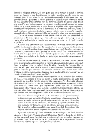 Pero si se niega en redondo, si llora para que no le pongan el pañal, si lo vive
como un fracaso o una humillación, es mejor también hacerle caso, tal vez
intentar llegar a una solución de compromiso («puedes ir sin pañal por casa,
pero si salimos a pasear te lo has de poner»). A veces hay que renunciar a salir
de casa durante unas semanas para no tener un drama, lo que no deja de ser
una lata. Por eso es importante no ponerse pesados con el asunto, no lanzar
indirectas y puyas, que nadie le vaya diciendo al pobre niño «qué vergüenza,
tan mayor y con pañales», «a ver si aprendes a ir al retrete de una vez», «si te lo
vuelves a hacer encima, te tendré que poner pañales como a una niña pequeña»
y otras lindezas. Nunca hay que hablar así a un niño, ni en este tema ni en otros.
Todos los niños normales saben controlarse de día, sin necesidad de
enseñarles nada. Si su hijo se sigue haciendo caca o pipí encima después de los
cuatro años (salvo algún accidente muy de tarde en tarde con el pipí), consulte
al pediatra.
Cuando hay problemas, con frecuencia son de origen psicológico (a veces
debido precisamente a intentos de «enseñarles» a usar el orinal por las malas y
otras veces, manifestación de otros conflictos o de celos). En algunos casos, la
defecación involuntaria (encopresis) es consecuencia del estreñimiento: se
forma una bola que irrita la mucosa rectal y produce una falsa diarrea. El niño
no lo hace a propósito, y las burlas y castigos no harán más que empeorar el
problema.
Pero las noches son muy distintas. Aunque muchos niños pueden dormir
secos a los tres años, otros muchos se hacen pipí en la cama (enuresis nocturna)
hasta la adolescencia o incluso toda la vida. Durante la Primera Guerra
Mundial, el 1 por ciento de los reclutas norteamericanos fue declarado no apto
para el servicio por enuresis. La enuresis nocturna casi nunca tiene causa
orgánica o psicológica, sino que depende de la maduración neurológica y de las
características genéticas (va por familias).
Algunos niños consiguen no hacerse pipí en un día especial (por ejemplo,
en casa de un amigo), a costa de pasar la noche prácticamente en vela. Por
supuesto, no pueden hacerlo muchos días seguidos. Por desgracia, algunos
padres no comprenden el enorme esfuerzo que han hecho y se lo echan en cara
(«en casa de Pablo bien que espabilaste, pero aquí no te preocupas,
claro, como estoy yo para lavar sábanas»). Este tipo de comentarios, además de
cruel, es falso. Hace poco, una madre comentaba en un foro de Internet que su
hija de siete años se hacía pis en la cama. Otra madre le contestaba así:
Yo estuve haciéndome pis hasta los dieciséis años, y peor que me sentía y
más acomplejada que nadie... Me tiraba las noches en vela para no mojar la
cama, y en cinco minutos que el sueño me rendía, me hacía pis; estaba
desde el medio día sin beber nada, era horrible, y seguía haciéndome pis;
me levantaba por la noche a lavar mis sábanas para que no se enteraran...
No la regañes, no la responsabilices, es una enfermedad, de pronto un día
dejé de hacérmelo. Mi hijo mayor se hizo pis hasta los trece años...
Quisiera explicar aquí una anécdota, en homenaje a un gran pediatra
japonés, el Dr. Itsuro Yamanouchi, de Okayama. Visité su hospital en 1988, y
me fascinó aquel sabio humilde que seguía atendiendo consultas externas de
pediatría a pesar de ser director de un gran hospital. Le acompañé una tarde en
su consulta, y él me explicaba en inglés lo que ocurría.
128
 