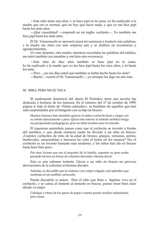 —Este niño tiene seis años, y se hace pipí en la cama. Le he explicado a la
madre que eso es normal, que no hay que hacer nada, y que yo me hice pipí
hasta los siete años.
—¡Qué casualidad! —respondí en mi inglés vacilante—. Yo también me
hice pipí hasta los siete años.
El Dr. Yamanouchi se apresuró (para mi sorpresa) a traducir mis palabras,
y la madre me miró con más sorpresa aún y se deshizo en reverencias y
agradecimientos.
Un rato después, otra madre, mientras escuchaba las palabras del médico,
me miró también con asombro y me hizo otra reverencia.
—Este niño de diez años también se hace pipí en la cama.
Le he explicado a la madre que yo me hice pipí hasta los once años, y tú hasta
los siete.
—Pero... ¿no me dijo usted que también se había hecho hasta los siete?
—Bueno —sonrió el Dr. Yamanouchi—, yo siempre les digo un año más.
SE MIRA, PERO NO SE TOCA
El suplemento dominical del diario El Periódico tiene una sección fija
dedicada a burlarse de los famosos. En el número del 17 de octubre de 1999,
página 4, bajo el título de «Niños adosados», se burlaban de aquellos que han
sido sorprendidos por el fotógrafo con su hijo en brazos:
Muchos famosos han decidido aparcar el mítico cochecito Jané y cargar con
su retoño directamente a peso. Quizá este retorno al método neolítico tenga
sus propiedades pedagógicas, pero no debe resultar sano ni cómodo.
El ingenioso periodista parece creer que el cochecito se inventó a finales
del neolítico, y que desde entonces nadie ha llevado a un niño en brazos.
¿Cuántos cochecitos de niño de la edad de bronce, griegos, romanos, asirios,
medievales, renacentistas o barrocos ha visto el lector en los museos? No; el
cochecito es un invento bastante más moderno, y los niños han ido en brazos
hasta hace bien poco.
Por muy liviano que sea el pequeño de la familia, soportar su peso acaba
pasando factura en forma de columna desviada o hernia discal.
Esto es una solemne tontería. Llevar a un niño en brazos no provoca
desviaciones de la columna ni hermas discales.
Además, es discutible que la criatura vaya mejor colgada cual apéndice que
tumbada en un mullido carricoche.
Puede discutirlo si quiere. Pero el niño que llora a lágrima viva en el
cochecito, y se calma al instante al tomarlo en brazos, parece tener bien claro
dónde va mejor.
Cabalgar a ritmo de los pasos de papá o mamá puede resultar estimulante,
pero cansa.
129
 