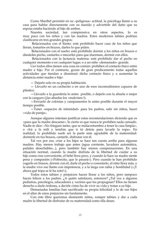 Como Maribel persistió en su «peligrosa» actitud, la psicóloga llamó a su
casa para hablar directamente con su marido y advertirle del daño que su
esposa estaba haciendo al hijo de ambos.
Nuestra sociedad, tan comprensiva en otros aspectos, lo es
muy poco con los niños y con las madres. Estos modernos tabúes podrían
clasificarse en tres grandes grupos:
Relacionados con el llanto: está prohibido hacer caso de los niños que
lloran, tomarlos en brazos, darles lo que piden.
Relacionados con el sueño: está prohibido dormir a los niños en brazos o
dándoles pecho, cantarles o mecerles para que duerman, dormir con ellos.
Relacionados con la lactancia materna: está prohibido dar el pecho en
cualquier momento o en cualquier lugar; o a un niño «demasiado» grande.
Casi todos ellos tienen una cosa en común: prohíben el contacto físico entre
madre e hijo. Por el contrario, gozan de gran predicamento todas aquellas
actividades que tiendan a disminuir dicho contacto físico y a aumentar la
distancia entre madre e hijo:
— Dejarlo solo en su propia habitación.
— Llevarlo en un cochecito o en uno de esos incomodísimos capazos de
plástico.
—Llevarlo a la guardería lo antes posible, o dejarlo con la abuela o mejor
con la canguro (¡las abuelas los «malcrían»!).
—Enviarlo de colonias y campamentos lo antes posible durante el mayor
tiempo posible.
—Tener «espacios de intimidad» para los padres, salir sin niños, hacer
«vida de pareja».
Aunque algunos intentan justificar estas recomendaciones diciendo que es
«para que la madre descanse», lo cierto es que nunca te prohíben nada cansado.
Nadie te dice: «No friegues tanto, que se malacostumbra a tener la casa limpia»,
o «Irá a la mili y tendrás que ir tú detrás para lavarle la ropa». En
realidad, lo prohibido suele ser la parte más agradable de la maternidad:
dormirle en tus brazos, cantarle, disfrutar con él.
Tal vez por eso, criar a los hijos se hace tan cuesta arriba para algunas
madres. Hay menos trabajo que antes (agua corriente, lavadora automática,
pañales desechables...), pero también hay menos compensaciones. En una
situación normal, cuando la madre disfruta de la libertad de cuidar a su
hijo como cree conveniente, el bebé llora poco, y cuando lo hace su madre siente
pena y compasión («Pobrecito, que le pasará»). Pero cuando te han prohibido
cogerlo en brazos, dormir con él, darle el pecho o consolarlo, el niño llora más, y
la madre vive ese llanto con impotencia, y a la larga con rabia y hostilidad («¡Y
ahora qué tripa se le ha roto!»).
Todos estos tabúes y prejuicios hacen llorar a los niños, pero tampoco
hacen felices a los padres. ¿A quién satisfacen, entonces? ¿Tal vez a algunos
pediatras, psicólogos, educadores y vecinos que los propugnan? Ellos no tienen
derecho a darle órdenes, a decirle cómo ha de vivir su vida y tratar a su hijo.
Demasiadas familias han sacrificado su propia felicidad y la de sus hijos
en el altar de unos prejuicios sin fundamento.
Con este libro queremos desmentir mitos, romper tabúes y dar a cada
madre la libertad de disfrutar de su maternidad como ella desee.
13
 