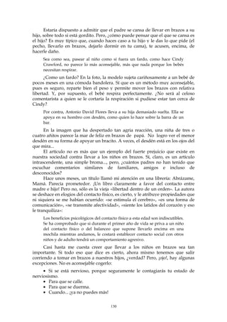 Estaría dispuesto a admitir que el padre se cansa de llevar en brazos a su
hijo, sobre todo si está gordito. Pero, ¿cómo puede pensar que el que se cansa es
el hijo? Es muy típico que, cuando haces caso a tu hijo y le das lo que pide (el
pecho, llevarlo en brazos, dejarlo dormir en tu cama), te acusen, encima, de
hacerle daño.
Sea como sea, pasear al niño como sí fuera un fardo, como hace Cindy
Crawford, no parece lo más aconsejable, más que nada porque los bebés
necesitan respirar.
¿Como un fardo? En la foto, la modelo sujeta cariñosamente a un bebé de
pocos meses en una cómoda bandolera. Sí que es un método muy aconsejable,
pues es seguro, reparte bien el peso y permite mover los brazos con relativa
libertad. Y, por supuesto, el bebé respira perfectamente. ¿No será al celoso
comentarista a quien se le cortaría la respiración si pudiese estar tan cerca de
Cindy?
Por contra, Antonio David Flores lleva a su hija demasiado suelta. Ella se
apoya en su hombro con desdén, como quien lo hace sobre la barra de un
bar.
En la imagen que ha despertado tan agria reacción, una niña de tres o
cuatro añitos parece la mar de feliz en brazos de papá. No logro ver el menor
desdén en su forma de apoyar un bracito. A veces, el desdén está en los ojos del
que mira...
El artículo no es más que un ejemplo del fuerte prejuicio que existe en
nuestra sociedad contra llevar a los niños en brazos. Sí, claro, es un artículo
intrascendente, una simple broma..., pero, ¿cuántos padres no han tenido que
escuchar comentarios similares de familiares, amigos e incluso de
desconocidos?
Hace unos meses, un título llamó mi atención en una librería: Abrázame,
Mamá. Parecía prometedor. ¡Un libro claramente a favor del contacto entre
madre e hijo! Pero no, sólo es la vieja «libertad dentro de un orden». La autora
se deshace en elogios del contacto físico, es cierto, y le atribuye propiedades que
ni siquiera se me habían ocurrido: «se estimula el cerebro», «es una forma de
comunicación», «se transmite afectividad», «siente los latidos del corazón y eso
le tranquiliza»:
Los beneficios psicológicos del contacto físico a esta edad son indiscutibles.
Se ha comprobado que si durante el primer año de vida se priva a un niño
del contacto físico o del balanceo que supone llevarlo encima en una
mochila mientras andamos, le costará establecer contacto social con otros
niños y de adulto tendrá un comportamiento agresivo.
Casi hasta me cuesta creer que llevar a los niños en brazos sea tan
importante. Si todo eso que dice es cierto, ahora mismo tenemos que salir
corriendo a tomar en brazos a nuestros hijos, ¿verdad? Pero, ¡ojo!, hay algunas
excepciones. No es aconsejable cogerlo:
• Si se está nervioso, porque seguramente le contagiarás tu estado de
nerviosismo.
• Para que se calle.
• Para que se duerma.
• Cuando... ¡ya no puedes más!
130
 