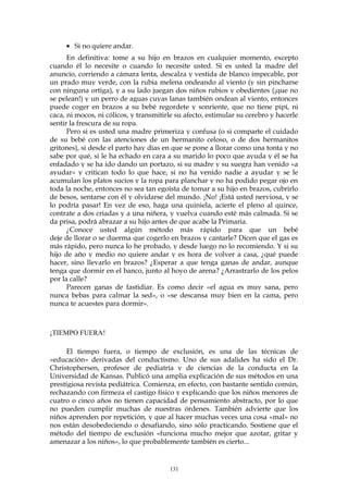 • Si no quiere andar.
En definitiva: tome a su hijo en brazos en cualquier momento, excepto
cuando él lo necesite o cuando lo necesite usted. Si es usted la madre del
anuncio, corriendo a cámara lenta, descalza y vestida de blanco impecable, por
un prado muy verde, con la rubia melena ondeando al viento (y sin pincharse
con ninguna ortiga), y a su lado juegan dos niños rubios y obedientes (¡que no
se pelean!) y un perro de aguas cuyas lanas también ondean al viento, entonces
puede coger en brazos a su bebé regordete y sonriente, que no tiene pipí, ni
caca, ni mocos, ni cólicos, y transmitirle su afecto, estimular su cerebro y hacerle
sentir la frescura de su ropa.
Pero si es usted una madre primeriza y confusa (o si comparte el cuidado
de su bebé con las atenciones de un hermanito celoso, o de dos hermanitos
gritones), si desde el parto hay días en que se pone a llorar como una tonta y no
sabe por qué, si le ha echado en cara a su marido lo poco que ayuda y él se ha
enfadado y se ha ido dando un portazo, si su madre y su suegra han venido «a
ayudar» y critican todo lo que hace, si no ha venido nadie a ayudar y se le
acumulan los platos sucios y la ropa para planchar y no ha podido pegar ojo en
toda la noche, entonces no sea tan egoísta de tomar a su hijo en brazos, cubrirlo
de besos, sentarse con él y olvidarse del mundo. ¡No! ¡Está usted nerviosa, y se
lo podría pasar! En vez de eso, haga una quiniela, acierte el pleno al quince,
contrate a dos criadas y a una niñera, y vuelva cuando esté más calmada. Si se
da prisa, podrá abrazar a su hijo antes de que acabe la Primaria.
¿Conoce usted algún método más rápido para que un bebé
deje de llorar o se duerma que cogerlo en brazos y cantarle? Dicen que el gas es
más rápido, pero nunca lo he probado, y desde luego no lo recomiendo. Y si su
hijo de año y medio no quiere andar y es hora de volver a casa, ¿qué puede
hacer, sino llevarlo en brazos? ¿Esperar a que tenga ganas de andar, aunque
tenga que dormir en el banco, junto al hoyo de arena? ¿Arrastrarlo de los pelos
por la calle?
Parecen ganas de fastidiar. Es como decir «el agua es muy sana, pero
nunca bebas para calmar la sed», o «se descansa muy bien en la cama, pero
nunca te acuestes para dormir».
¡TIEMPO FUERA!
El tiempo fuera, o tiempo de exclusión, es una de las técnicas de
«educación» derivadas del conductismo. Uno de sus adalides ha sido el Dr.
Christophersen, profesor de pediatría y de ciencias de la conducta en la
Universidad de Kansas. Publicó una amplia explicación de sus métodos en una
prestigiosa revista pediátrica. Comienza, en efecto, con bastante sentido común,
rechazando con firmeza el castigo físico y explicando que los niños menores de
cuatro o cinco años no tienen capacidad de pensamiento abstracto, por lo que
no pueden cumplir muchas de nuestras órdenes. También advierte que los
niños aprenden por repetición, y que al hacer muchas veces una cosa «mal» no
nos están desobedeciendo o desafiando, sino sólo practicando. Sostiene que el
método del tiempo de exclusión «funciona mucho mejor que azotar, gritar y
amenazar a los niños», lo que probablemente también es cierto...
131
 
