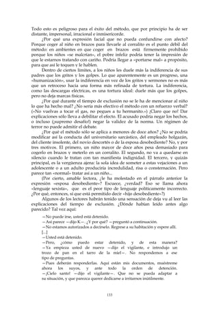 Todo esto es peligroso para el éxito del método, que por principio ha de ser
distante, impersonal, irracional e inmisericorde.
¿Por qué una expresión facial que no pueda confundirse con afecto?
Porque coger al niño en brazos para llevarle al corralito es el punto débil del
método: en ambientes en que coger en brazos está firmemente prohibido
porque los niños «se malcrían», el pobre infeliz podría tener la impresión de
que le estarnos tratando con cariño. Podría llegar a «portarse mal» a propósito,
para que así le toquen y le hablen.
Dentro de ciertos límites, a los niños les duele más la indiferencia de sus
padres que los gritos y los golpes. Lo que aparentemente es un progreso, una
«humanización», usar la indiferencia en vez de los gritos y sermones no es más
que un retroceso hacia una forma más refinada de tortura. La indiferencia,
como las descargas eléctricas, es una tortura ideal: duele más que los golpes,
pero no deja marcas físicas.
¿Por qué durante el tiempo de exclusión no se le ha de mencionar al niño
lo que ha hecho mal? ¿No sería más efectivo el método con un refuerzo verbal?
(«No vuelvas a tocar el gas, no pegues a tu hermanito.») ¡Claro que no! Dar
explicaciones sólo lleva a debilitar el efecto. El acusado podría negar los hechos,
o incluso (¡supremo desafío!) negar la validez de la norma. Un régimen de
terror no puede admitir el debate.
¿Por qué el método sólo se aplica a menores de doce años? ¿No se podría
modificar así la conducta del universitario sarcástico, del empleado holgazán,
del cliente insolente, del novio descortés o de la esposa desobediente? No, y por
tres motivos. El primero, un niño mayor de doce años pesa demasiado para
cogerlo en brazos y meterlo en un corralito. El segundo, no va a quedarse en
silencio cuando le tratan con tan manifiesta indignidad. El tercero, y quizás
principal, es la vergüenza ajena: la sola idea de someter a estas vejaciones a un
adolescente o a un adulto produciría incredulidad, risa o consternación. Pero
parece tan «normal» tratar así a un niño...
(Por cierto, amable lectora, ¿le ha molestado en el párrafo anterior la
expresión «esposa desobediente»? Escuece, ¿verdad? Eso se llama ahora
«lenguaje sexista», que es el peor tipo de lenguaje políticamente incorrecto.
¿Por qué, entonces, sí que está permitido decir «hijo desobediente»?)
Algunos de los lectores habrán tenido una sensación de deja vu al leer las
explicaciones del tiempo de exclusión. ¿Dónde habían leído antes algo
parecido? Tal vez aquí:
—No puede irse, usted está detenido.
—Así parece —dijo K—. ¿Y por qué? —preguntó a continuación.
—No estamos autorizados a decírselo. Regrese a su habitación y espere allí.
[...]
—Usted está detenido.
—Pero, ¿cómo puedo estar detenido, y de esta manera?
—Ya empieza usted de nuevo —dijo el vigilante, e introdujo un
trozo de pan en el tarro de la miel—. No respondemos a ese
tipo de preguntas.
—Pues deberán responderlas. Aquí están mis documentos, muéstreme
ahora los suyos, y ante todo la orden de detención.
—¡Cielo santo! —dijo el vigilante—. Que no se pueda adaptar a
su situación, y que parezca querer dedicarse a irritarnos inútilmente.
133
 