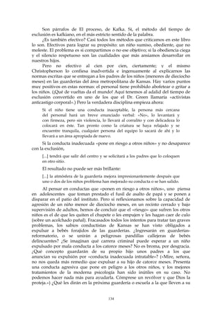 Son párrafos de El proceso, de Kafka. Sí, el método del tiempo de
exclusión es kafkiano, en el más estricto sentido de la palabra.
¿Es también efectivo? Casi todos los métodos que criticamos en este libro
lo son. Efectivos para lograr su propósito: un niño sumiso, obediente, que no
moleste. El problema es si compartimos o no ese objetivo; si la obediencia ciega
y el silencio respetuoso son las cualidades que más ansiamos desarrollar en
nuestros hijos.
Pero no efectivo al cien por cien, ciertamente; y el mismo
Christopherson lo confiesa inadvertida e ingenuamente al explicarnos las
normas escritas que se entregan a los padres de los niños (menores de dieciocho
meses) en las guarderías del área metropolitana de Kansas. Hay varios puntos
muy positivos en estas normas: el personal tiene prohibido abofetear o gritar a
los niños. (¡Qué de vueltas da el mundo! Aquí tenemos al adalid del tiempo de
exclusión convertido en uno de los que el Dr. Green llamaría «activistas
anticastigo corporal».) Pero la verdadera disciplina empieza ahora:
Si el niño tiene una conducta inaceptable, la persona más cercana
del personal hará un breve enunciado verbal: «No», lo levantará y
con firmeza, pero sin violencia, lo llevará al corralito y con delicadeza lo
colocará en éste. Tan pronto como la criatura se haya relajado y se
encuentre tranquila, cualquier persona del equipo lo sacará de ahí y lo
llevará a un área apropiada de nuevo.
Si la conducta inadecuada «pone en riesgo a otros niños» y no desaparece
con la exclusión,
[...] tendrá que salir del centro y se solicitará a los padres que lo coloquen
en otro sitio.
El resultado no puede ser más brillante:
[...] la atmósfera de la guardería mejora impresionantemente después que
uno o dos de los niños problema han mejorado su conducta o se han salido.
Al pensar en conductas que «ponen en riesgo a otros niños», uno piensa
en adolescentes que toman prestado el fusil de asalto de papá y se ponen a
disparar en el patio del instituto. Pero si reflexionamos sobre la capacidad de
agresión de un niño menor de dieciocho meses, en un recinto cerrado y bajo
supervisión de adultos, hemos de concluir que el «riesgo» que sufren los otros
niños es el de que les quiten el chupete o les empujen y les hagan caer de culo
(sobre un acolchado pañal). Fracasados todos los intentos para tratar tan graves
problemas, los sabios conductistas de Kansas se han visto obligados a
expulsar a bebés forajidos de las guarderías. ¿Ingresarán en guarderías-
reformatorio, o se unirán a peligrosas pandillas callejeras de bebés
delincuentes? ¿Se imaginan qué carrera criminal puede esperar a un niño
expulsado por mala conducta a los catorce meses? No es broma, por desgracia.
¿Qué concepto guardarán de su propio hijo unos padres a los que
anuncian su expulsión por «conducta inadecuada intratable»? («Mire, señora,
no nos queda más remedio que expulsar a su hijo de catorce meses. Presenta
una conducta agresiva que pone en peligro a los otros niños, y los mejores
tratamientos de la moderna psicología han sido inútiles en su caso. No
podemos hacer nada más para ayudarla. Cómprese un revólver y que Dios la
proteja.») ¿Qué les dirán en la próxima guardería o escuela a la que lleven a su
134
 