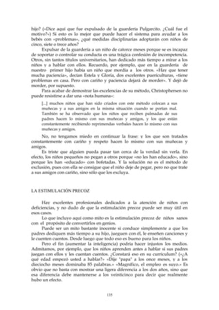 hijo? («Dice aquí que fue expulsado de la guardería Pulgarcito. ¿Cuál fue el
motivo?») Si esto es lo mejor que puede hacer el sistema para ayudar a los
bebés con «problemas», ¿qué medidas disciplinarias adoptarán con niños de
cinco, siete o trece años?
Expulsar de la guardería a un niño de catorce meses porque se es incapaz
de soportar o controlar su conducta es una trágica confesión de incompetencia.
Otros, sin tantos títulos universitarios, han dedicado más tiempo a mirar a los
niños y a hablar con ellos. Recuerdo, por ejemplo, que en la guardería de
nuestro primer hijo había un niño que mordía a los otros. «Hay que tener
mucha paciencia», decían Estela y Gloria, dos excelentes puericulturas, «tiene
problemas en casa. Pero con cariño y paciencia dejará de morder». Y dejó de
morder, por supuesto.
Para acabar de demostrar las excelencias de su método, Christophersen no
puede resistirse a dar una «nota humana»:
[...] muchos niños que han sido criados con este método colocan a sus
muñecas y a sus amigos en la misma situación cuando se portan mal.
También se ha observado que los niños que reciben palmadas de sus
padres hacen lo mismo con sus muñecas y amigos, y los que están
constantemente recibiendo reprimendas verbales hacen lo mismo con sus
muñecas y amigos.
No, no tengamos miedo en continuar la frase: y los que son tratados
constantemente con cariño y respeto hacen lo mismo con sus muñecas y
amigos.
Es triste que alguien pueda pasar tan cerca de la verdad sin verla. En
efecto, los niños pequeños no pegan a otros porque «no les han educado», sino
porque les han «educado» con bofetadas. Y la solución no es el método de
exclusión, pues con ella se consigue que el niño deje de pegar, pero no que trate
a sus amigos con cariño, sino sólo que los excluya.
LA ESTIMULACIÓN PRECOZ
Hay excelentes profesionales dedicados a la atención de niños con
deficiencias, y no dudo de que la estimulación precoz puede ser muy útil en
esos casos.
Lo que incluyo aquí como mito es la estimulación precoz de niños sanos
con el propósito de convertirlos en genios.
Puede ser un mito bastante inocente si conduce simplemente a que los
padres dediquen más tiempo a su hijo, jueguen con él, le enseñen canciones y
le cuenten cuentos. Desde luego que todo eso es bueno para los niños.
Pero el fin (aumentar la inteligencia) podría hacer injustos los medios.
Admitamos, por ejemplo, que los niños aprenden antes a hablar si sus padres
juegan con ellos y les cuentan cuentos. ¿Constará eso en su curriculum? («¿A
qué edad empezó usted a hablar?» «Dije "papa" a los once meses, y a los
dieciocho meses dominaba 85 palabras.» «Magnífico, el empleo es suyo.» Es
obvio que no basta con mostrar una ligera diferencia a los dos años, sino que
esa diferencia debe mantenerse a los veinticinco para decir que realmente
hubo un efecto.
135
 