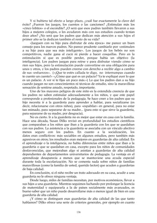 Y si hubiera tal efecto a largo plazo, ¿cuál fue exactamente la clave del
éxito? ¿Fueron los juegos, los cuentos o las canciones? ¿Estimulan más los
«cinco lobitos» o el escondite? ¿O será que esos padres también llevaron a sus
hijos a mejores colegios, o les ayudaron más con sus estudios cuando tenían
doce años? ¿No será que los padres que dedican más atención a sus hijos el
primer año se la dedican también el resto de su vida?
«Jueguen con su hijo para disfrutar de esta época» me parece un buen
consejo para los nuevos padres. No parece prudente cambiarlo por «estimulen
a su hijo para que sea más inteligente». Los juegos de los bebés no son
competitivos, nadie gana al cucú ni pierde a hacer cosquillas. Pero en la
estimulación sí que es posible perder, porque había un objetivo (la
inteligencia). Los padres juegan para reírse y para disfrutar viendo cómo se
ríen sus hijos, pero la estimulación puede convertirse en una obligación para
unos y otros, y los padres pueden creerse con derecho a recibir algo a cambio
de sus «esfuerzos». («¡Que te estés callada te digo, no interrumpas cuando
te cuento un cuento!» «¿Cómo que qué es un palacio? Ya te expliqué ayer lo que
es un palacio. A ver si te fijas un poco más.») Lo que los padres dan a su hijo
cuando juegan no son conocimientos ni técnicas de estudio, sino la maravillosa
sensación de sentirse amado, respetado, importante.
Uno de los mayores peligros de este mito es la extendida creencia de que
los padres no saben estimular adecuadamente a los niños, y que este papel
corresponde a profesionales de la pedagogía. Se hace creer a los padres que su
hijo necesita ir a la guardería para aprender a hablar, para socializarse (es
decir, relacionarse con otros niños), para «espabilar» en general, para no estar
tan mimado, para separarse de su madre... (para esto sí que sirve la guardería,
para separarse de su madre, por desgracia).
No es cierto. Ir a la guardería no es mejor que estar en casa con la familia.
Hace una década, Susan Dilks revisó en profundidad los estudios científicos
que comparaban a los niños que iban a la guardería con los que se quedaban
con sus padres. La asistencia a la guardería se asociaba con un vínculo afectivo
menos seguro con los padres. En cuanto a la socialización, los
datos eran conflictivos: más sociables en algunos estudios, pero también más
agresivos en otros; los resultados eran mejores en guarderías de alta calidad. En
el aprendizaje o la inteligencia, no había diferencias entre niños que iban a la
guardería o que se quedaban en casa, excepto para los niños de comunidades
desfavorecidas, que mejoraban algo si asistían a guarderías de alta calidad
dependientes de departamentos universitarios de pedagogía. La ventaja en el
aprendizaje desaparecía a menos que se mantuviese una ayuda especial
durante toda la escolarización. No se comenta nada sobre niños de familias
maravillosas (como la familia de usted, querido lector) que acuden a guarderías
de baja calidad.
En conclusión, si el niño recibe un trato adecuado en su casa, acudir a una
guardería no le ofrece ninguna ventaja.
Desde luego, miles de familias necesitan, por motivos económicos, llevar a
sus hijos a una guardería. Mientras seguimos luchando por prolongar la licencia
de maternidad y equipararla a la de países socialmente más avanzados, es
bueno saber que un niño puede desarrollarse más o menos igual de bien en una
guardería de alta calidad.
¿Y cómo se distinguen esas guarderías de alta calidad de las que tanto
hablamos? Dilks ofrece una serie de criterios generales, por ejemplo en cuanto
136
 