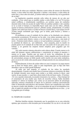 al número de niños por cuidador. Máximo cuatro niños de menos de dieciocho
meses, o cinco niños de entre dieciocho y treinta y seis meses, u ocho niños de
entre tres y cinco años de edad. ¿Cuántos niños por señorita hay en la guardería
de su hijo?
La legislación española permite ocho niños de menos de un año por
cuidador. ¿Cree usted que es posible cuidar a ocho bebés a la vez? Si tuviera
usted octillizos, o simplemente cuatrillizos, ¿se sentiría capaz de cuidarlos
durante todo el día sin ayuda de nadie? Sólo en cambiar pañales y dar comidas
se te va todo el tiempo; es imposible hacer nada más con los niños. ¿Dónde
queda la famosa estimulación precoz? ¿Dónde queda, simplemente, el cariño?
¿Quién cree usted que toma a su hijo en brazos cuando llora, o que juega con él?
¿Cómo puede extrañarle que luego, por la tarde, pida brazos y mimos a
todas horas?
El problema es que el cuidado de los niños se ha diseñado con criterios
puramente económicos. El proceso no ha sido: «Los niños necesitan esto y lo
otro, eso cuesta tanto dinero, vamos a ver de dónde lo sacamos», sino justo al
revés: «Tenemos tanto dinero, vamos a ver qué podemos conseguir con eso.» Y
la cantidad de dinero es, por definición, muy pequeña, pues la madre no
puede gastar en el cuidado de su hijo más que una parte de lo que gana con su
trabajo, y en general las mujeres tienen empleos peor pagados que los
varones.
Así, todo nuestro sistema educativo está cabeza abajo. Cuanto menor es la
edad del alumno, menos calificaciones y experiencia se exigen al maestro, y
menos se le paga. Tendría que ser justo al revés: las cuidadoras de una
guardería deberían estar mejor cualificadas y mejor pagadas que los profesores
de universidad, porque un bebé puede sufrir mucho con una mala cuidadora,
pero un joven de veinte años puede pasar olímpicamente de una mala profesora
de física.
Habitualmente, la hora de cuidar niños en casa («canguro») se paga menos
que la hora de fregar pisos. ¿Qué es más importante, que su hijo esté bien
atendido o que su suelo quede brillante?
Al estar tan mal pagado, el cuidado de los niños ha quedado
desprestigiado. Cuando una madre hace el enorme esfuerzo económico de dejar
de trabajar durante unos meses para cuidar a su bebé, encima le dicen «qué
suerte, tú que puedes» o «qué bien, ahora todo el día sin hacer nada». O incluso:
«Te vas a quedar estancada, no puedes renunciar a tu carrera...» Hace tiempo leí
el comentario de una madre que, harta de escuchar críticas, había decidido
sustituir el «ahora no trabajo» por «estoy en un proyecto piloto de psicología
aplicada; estamos estudiando el efecto de la atención continua personalizada
sobre el desarrollo psicoafectivo del lactante».Parece tan complicado que nadie
se atrevía a pedir más detalles, y así no se enteraban de que la investigadora era
ella, el sujeto de estudio era su hijo, el centro de investigación era su casa..., y no
le pagaban por el trabajo.
EL TIEMPO DE CALIDAD
Muchas familias sienten claramente que la guardería no es una solución
óptima, que recurren a ella forzados por la necesidad. En vez de ir a la raíz del
137
 