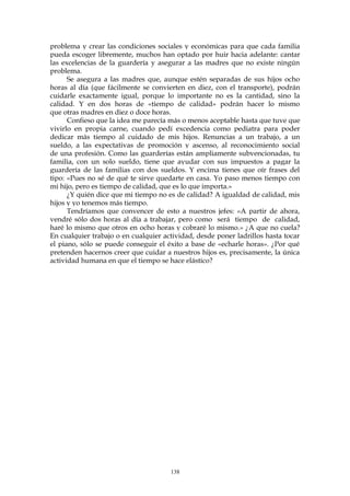 problema y crear las condiciones sociales y económicas para que cada familia
pueda escoger libremente, muchos han optado por huir hacia adelante: cantar
las excelencias de la guardería y asegurar a las madres que no existe ningún
problema.
Se asegura a las madres que, aunque estén separadas de sus hijos ocho
horas al día (que fácilmente se convierten en diez, con el transporte), podrán
cuidarle exactamente igual, porque lo importante no es la cantidad, sino la
calidad. Y en dos horas de «tiempo de calidad» podrán hacer lo mismo
que otras madres en diez o doce horas.
Confieso que la idea me parecía más o menos aceptable hasta que tuve que
vivirlo en propia carne, cuando pedí excedencia como pediatra para poder
dedicar más tiempo al cuidado de mis hijos. Renuncias a un trabajo, a un
sueldo, a las expectativas de promoción y ascenso, al reconocimiento social
de una profesión. Como las guarderías están ampliamente subvencionadas, tu
familia, con un solo sueldo, tiene que ayudar con sus impuestos a pagar la
guardería de las familias con dos sueldos. Y encima tienes que oír frases del
tipo: «Pues no sé de qué te sirve quedarte en casa. Yo paso menos tiempo con
mi hijo, pero es tiempo de calidad, que es lo que importa.»
¿Y quién dice que mi tiempo no es de calidad? A igualdad de calidad, mis
hijos y yo tenemos más tiempo.
Tendríamos que convencer de esto a nuestros jefes: «A partir de ahora,
vendré sólo dos horas al día a trabajar, pero como será tiempo de calidad,
haré lo mismo que otros en ocho horas y cobraré lo mismo.» ¿A que no cuela?
En cualquier trabajo o en cualquier actividad, desde poner ladrillos hasta tocar
el piano, sólo se puede conseguir el éxito a base de «echarle horas». ¿Por qué
pretenden hacernos creer que cuidar a nuestros hijos es, precisamente, la única
actividad humana en que el tiempo se hace elástico?
138
 