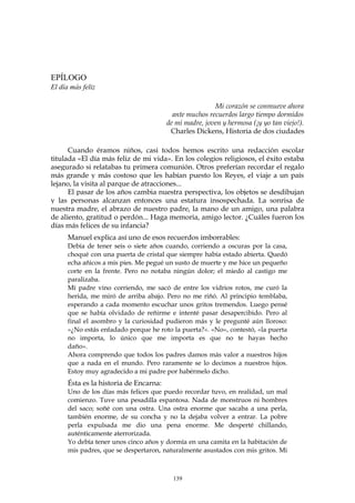 EPÍLOGO
El día más feliz
Mi corazón se conmueve ahora
ante muchos recuerdos largo tiempo dormidos
de mi madre, joven y hermosa (¡y yo tan viejo!).
Charles Dickens, Historia de dos ciudades
Cuando éramos niños, casi todos hemos escrito una redacción escolar
titulada «El día más feliz de mi vida». En los colegios religiosos, el éxito estaba
asegurado si relatabas tu primera comunión. Otros preferían recordar el regalo
más grande y más costoso que les habían puesto los Reyes, el viaje a un país
lejano, la visita al parque de atracciones...
El pasar de los años cambia nuestra perspectiva, los objetos se desdibujan
y las personas alcanzan entonces una estatura insospechada. La sonrisa de
nuestra madre, el abrazo de nuestro padre, la mano de un amigo, una palabra
de aliento, gratitud o perdón... Haga memoria, amigo lector. ¿Cuáles fueron los
días más felices de su infancia?
Manuel explica así uno de esos recuerdos imborrables:
Debía de tener seis o siete años cuando, corriendo a oscuras por la casa,
choqué con una puerta de cristal que siempre había estado abierta. Quedó
echa añicos a mis pies. Me pegué un susto de muerte y me hice un pequeño
corte en la frente. Pero no notaba ningún dolor; el miedo al castigo me
paralizaba.
Mí padre vino corriendo, me sacó de entre los vidrios rotos, me curó la
herida, me miró de arriba abajo. Pero no me riñó. Al principio temblaba,
esperando a cada momento escuchar unos gritos tremendos. Luego pensé
que se había olvidado de reñirme e intenté pasar desapercibido. Pero al
final el asombro y la curiosidad pudieron más y le pregunté aún lloroso:
«¿No estás enfadado porque he roto la puerta?». «No», contestó, «la puerta
no importa, lo único que me importa es que no te hayas hecho
daño».
Ahora comprendo que todos los padres damos más valor a nuestros hijos
que a nada en el mundo. Pero raramente se lo decimos a nuestros hijos.
Estoy muy agradecido a mi padre por habérmelo dicho.
Ésta es la historia de Encarna:
Uno de los días más felices que puedo recordar tuvo, en realidad, un mal
comienzo. Tuve una pesadilla espantosa. Nada de monstruos ni hombres
del saco; soñé con una ostra. Una ostra enorme que sacaba a una perla,
también enorme, de su concha y no la dejaba volver a entrar. La pobre
perla expulsada me dio una pena enorme. Me desperté chillando,
auténticamente aterrorizada.
Yo debía tener unos cinco años y dormía en una camita en la habitación de
mis padres, que se despertaron, naturalmente asustados con mis gritos. Mi
139
 