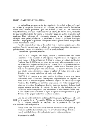 HACIA UNA PUERICULTURA ÉTICA
Un viejo chiste que corre entre los estudiantes de pediatría dice: «¿En qué
se parecen y en qué se diferencian un pediatra y un veterinario?» Tanto uno
como otro tienen pacientes que no hablan y que no les consultan
voluntariamente, sino que son traídos por un adulto. En ambos casos, el cliente
(el que toma la decisión de venir a la consulta y paga los gastos) es distinto del
paciente. Pero mientras el veterinario atiende a su paciente teniendo
siempre como principal objetivo el satisfacer al cliente, el pediatra tiene que
buscar lo mejor para su paciente, aunque no sea lo que el cliente (los padres)
desea. Al menos en teoría.
Nuestra sociedad no trata a los niños con el mismo respeto que a los
adultos. Cuando hablamos de un adulto, las consideraciones éticas son siempre
primordiales y tienen prioridad sobre la eficacia o la utilidad.
Compare los siguientes párrafos:
OPCIÓN A: Al castigar a una mujer, ¿cuál es la diferencia entre una fuerza
«razonable» o «no razonable»? Esta espinosa pregunta quedó sin respuesta en
enero cuando el Tribunal Supremo de Ontario respaldó un artículo del Código
Penal que data de 1892 y que permite a los maridos y a los empresarios pegar a
las mujeres con propósitos disciplinarios. Los tres jueces no quisieron declarar
ilegal ninguna manera particular de golpear. En vez de ello, indicaron que los
maridos no deberían golpear a las ancianas ni a las menores de veinte años, ni
usar objetos como cinturones o reglas al aplicar el castigo corporal, y que
deberían evitar golpear o abofetear a la mujer en la cabeza.
OPCIÓN B: Al castigar a un niño, ¿cuál es la diferencia entre una fuerza
«razonable» o «no razonable»? Esta espinosa pregunta quedó sin respuesta en
enero cuando el Tribunal Supremo de Ontario respaldó un artículo del Código
Penal que data de 1892 y que permite a los padres y a los profesores pegar a los
niños con propósitos disciplinarios. Los tres jueces no quisieron declarar ilegal
ninguna manera particular de golpear. En vez de ello, indicaron que los
cuidadores no deberían golpear a los adolescentes ni a los menores de dos años,
ni usar objetos como cinturones o reglas al aplicar el castigo corporal, y que
deberían evitar golpear o abofetear al niño en la cabeza.
Uno de los textos anteriores es falso; el otro apareció publicado el año
2002 en la revista de la Asociación Médica de Canadá. ¿Adivina cuál?
En el mismo artículo se explican los argumentos de los que
van en contra del castigo físico:
Parece haber una asociación lineal entre la frecuencia de los golpes y
bofetadas recibidos durante la infancia y la prevalencia a lo largo de toda la
vida de ansiedad, abuso o dependencia del alcohol y otros problemas.
Y una experta añade:
14
 