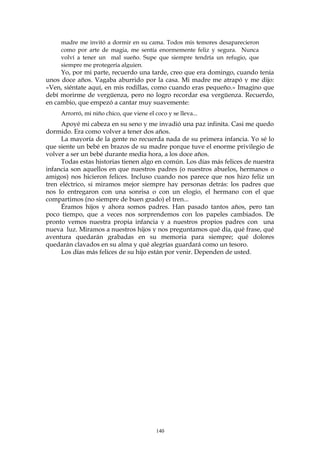 madre me invitó a dormir en su cama. Todos mis temores desaparecieron
como por arte de magia, me sentía enormemente feliz y segura. Nunca
volví a tener un mal sueño. Supe que siempre tendría un refugio, que
siempre me protegería alguien.
Yo, por mi parte, recuerdo una tarde, creo que era domingo, cuando tenía
unos doce años. Vagaba aburrido por la casa. Mi madre me atrapó y me dijo:
«Ven, siéntate aquí, en mis rodillas, como cuando eras pequeño.» Imagino que
debí morirme de vergüenza, pero no logro recordar esa vergüenza. Recuerdo,
en cambio, que empezó a cantar muy suavemente:
Arrorró, mi niño chico, que viene el coco y se lleva...
Apoyé mi cabeza en su seno y me invadió una paz infinita. Casi me quedo
dormido. Era como volver a tener dos años.
La mayoría de la gente no recuerda nada de su primera infancia. Yo sé lo
que siente un bebé en brazos de su madre porque tuve el enorme privilegio de
volver a ser un bebé durante media hora, a los doce años.
Todas estas historias tienen algo en común. Los días más felices de nuestra
infancia son aquellos en que nuestros padres (o nuestros abuelos, hermanos o
amigos) nos hicieron felices. Incluso cuando nos parece que nos hizo feliz un
tren eléctrico, si miramos mejor siempre hay personas detrás: los padres que
nos lo entregaron con una sonrisa o con un elogio, el hermano con el que
compartimos (no siempre de buen grado) el tren...
Éramos hijos y ahora somos padres. Han pasado tantos años, pero tan
poco tiempo, que a veces nos sorprendemos con los papeles cambiados. De
pronto vemos nuestra propia infancia y a nuestros propios padres con una
nueva luz. Miramos a nuestros hijos y nos preguntamos qué día, qué frase, qué
aventura quedarán grabadas en su memoria para siempre; qué dolores
quedarán clavados en su alma y qué alegrías guardará como un tesoro.
Los días más felices de su hijo están por venir. Dependen de usted.
140
 