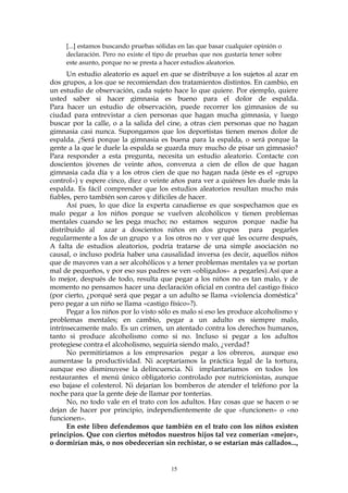 [...] estamos buscando pruebas sólidas en las que basar cualquier opinión o
declaración. Pero no existe el tipo de pruebas que nos gustaría tener sobre
este asunto, porque no se presta a hacer estudios aleatorios.
Un estudio aleatorio es aquel en que se distribuye a los sujetos al azar en
dos grupos, a los que se recomiendan dos tratamientos distintos. En cambio, en
un estudio de observación, cada sujeto hace lo que quiere. Por ejemplo, quiere
usted saber si hacer gimnasia es bueno para el dolor de espalda.
Para hacer un estudio de observación, puede recorrer los gimnasios de su
ciudad para entrevistar a cien personas que hagan mucha gimnasia, y luego
buscar por la calle, o a la salida del cine, a otras cien personas que no hagan
gimnasia casi nunca. Supongamos que los deportistas tienen menos dolor de
espalda. ¿Será porque la gimnasia es buena para la espalda, o será porque la
gente a la que le duele la espalda se guarda muy mucho de pisar un gimnasio?
Para responder a esta pregunta, necesita un estudio aleatorio. Contacte con
doscientos jóvenes de veinte años, convenza a cien de ellos de que hagan
gimnasia cada día y a los otros cien de que no hagan nada (éste es el «grupo
control») y espere cinco, diez o veinte años para ver a quiénes les duele más la
espalda. Es fácil comprender que los estudios aleatorios resultan mucho más
fiables, pero también son caros y difíciles de hacer.
Así pues, lo que dice la experta canadiense es que sospechamos que es
malo pegar a los niños porque se vuelven alcohólicos y tienen problemas
mentales cuando se les pega mucho; no estamos seguros porque nadie ha
distribuido al azar a doscientos niños en dos grupos para pegarles
regularmente a los de un grupo y a los otros no y ver qué les ocurre después,
A falta de estudios aleatorios, podría tratarse de una simple asociación no
causal, o incluso podría haber una causalidad inversa (es decir, aquellos niños
que de mayores van a ser alcohólicos y a tener problemas mentales ya se portan
mal de pequeños, y por eso sus padres se ven «obligados» a pegarles).Así que a
lo mejor, después de todo, resulta que pegar a los niños no es tan malo, y de
momento no pensamos hacer una declaración oficial en contra del castigo físico
(por cierto, ¿porqué será que pegar a un adulto se llama «violencia doméstica"
pero pegar a un niño se llama «castigo físico»?).
Pegar a los niños por lo visto sólo es malo si eso les produce alcoholismo y
problemas mentales; en cambio, pegar a un adulto es siempre malo,
intrínsecamente malo. Es un crimen, un atentado contra los derechos humanos,
tanto si produce alcoholismo como si no. Incluso si pegar a los adultos
protegiese contra el alcoholismo, seguiría siendo malo, ¿verdad?
No permitiríamos a los empresarios pegar a los obreros, aunque eso
aumentase la productividad. Ni aceptaríamos la práctica legal de la tortura,
aunque eso disminuyese la delincuencia. Ni implantaríamos en todos los
restaurantes el menú único obligatorio controlado por nutricionistas, aunque
eso bajase el colesterol. Ni dejarían los bomberos de atender el teléfono por la
noche para que la gente deje de llamar por tonterías.
No, no todo vale en el trato con los adultos. Hay cosas que se hacen o se
dejan de hacer por principio, independientemente de que «funcionen» o «no
funcionen».
En este libro defendemos que también en el trato con los niños existen
principios. Que con ciertos métodos nuestros hijos tal vez comerían «mejor»,
o dormirían más, o nos obedecerían sin rechistar, o se estarían más callados...,
15
 