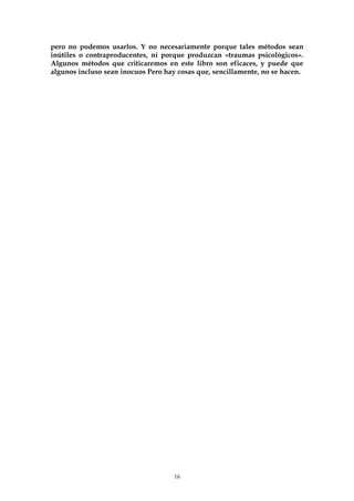 pero no podemos usarlos. Y no necesariamente porque tales métodos sean
inútiles o contraproducentes, ni porque produzcan «traumas psicológicos».
Algunos métodos que criticaremos en este libro son eficaces, y puede que
algunos incluso sean inocuos Pero hay cosas que, sencillamente, no se hacen.
16
 