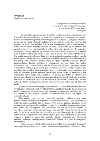 PARTE II
Porqué los niños son así
Es la gente del mundo que más ama
a sus hijos y mejor tratamiento les hace.
Alvar Núñez Cabeza de Vaca,
Naufragios
Se lamentan algunos de que los niños vengan al mundo sin manual de
instrucciones, yjumo de que no se pidan estudios y un título para ser padres.
Detrás de estas frases pretendidamente graciosas subyace la peligrosa creencia
de que no se puede criar adecuadamente a un niño sin seguir los consejos del
experto de turno. En realidad, los padres lo hacen en general bastante bien,
como lo han hecho durante millones de años. La mayoría de los errores que
cometen no se les ha ocurrido a ellos, sino que provienen de expertos
anteriores. Fueron médicos los que recomendaron hace un siglo dar el pecho
diez minutos cada cuatro horas, lo que llevó al fracaso casi total de la lactancia.
Fueron farmacéuticos los que hace apenas sesenta años vendían «polvos para la
dentición» a base de mercurio, sumamente tóxicos, que había que administrar a
los bebés para hacerles babear, pues la «baba retenida» causaba graves
enfermedades. Fueron médicos y educadores los que hace dos siglos
advirtieron que la masturbación «secaba el cerebro», e idearon terribles castigos
y complejos aparatos para evitar que los niños se tocasen. Fueron expertos los
que hace cinco siglos recomendaban envolver a los niños como momias para
que no pudieran gatear, porque tenían que andar como las personas y no
arrastrarse por el suelo como animales. Es posible que todos los errores que
cometemos al educar a nuestros hijos sean el sedimento de siglos de consejos
erróneos de psicólogos, médicos, sacerdotes y hechiceros. ¡Menos mal que los
niños no traen instrucciones, menos mal que no nos piden aún el título de
padre!
¿Cómo ha de criar la coneja a sus conejitos? Hay una manera muy fácil de
averiguarlo: vamos al campo y observamos a cualquier coneja. Todas lo hacen
perfectamente, en la mejor forma que sus genes y su entorno permiten hacerlo.
No necesitan leer ningún manual de instrucciones; nadie les explica lo
que deben hacer.
Una coneja que viva en cautividad también cuidará a sus crías
perfectamente, lo mejor que le permita su precaria situación. Toda su conducta
maternal está controlada por los genes. Pero con los grandes primates no es
exactamente así; las gorilas nacidas y criadas en cautividad, sin contacto apenas
con otros de su especie, son incapaces de cuidar adecuadamente a
sus hijos. Muestran conductas aberrantes que pueden causar la muerte de la
cría. En algunos zoológicos han recurrido a poner a las monas jóvenes junto a
otras con más experiencia que están criando para que observen; o a pasarles
vídeos, o incluso a veces han buscado madres humanas que dieran el
pecho y cuidasen a sus hijos varias horas al día delante de la jaula de una gorila
embarazada.
¿Y las personas? ¿Cuál es la manera normal de criar a un niño humano?
Sólo tenemos que observar a unas cuantas madres que vivan en libertad. Éste
17
 