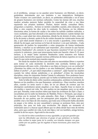 es el problema, porque ya no quedan seres humanos «en libertad», es decir,
guiándose únicamente por sus instintos y sus imperativos biológicos.
Todos vivimos «en cautividad», es decir, en ambientes artificiales y en el seno
de grupos humanos con normas culturales. Como las monas del zoo, muchas
madres actuales parecen haber perdido la capacidad de criar a sus hijos
siguiendo sus propios instintos. Dudan, tienen miedo, consultan libros,
preguntan a expertos... Incluso se sienten culpables cuando, años después, otro
libro u otro experto les dice todo lo contrario. En Europa, en los últimos
doscientos años, la forma de cuidar a los niños ha sufrido cambios radicales, a
veces oscilantes, que han afectado a los aspectos más básicos: cuánto tiempo dar
el pecho, a qué edad dar otros alimentos, dónde ha de dormir el niño, cómo se
le ha de poner a dormir, quién le ha de cuidar durante las veinticuatro horas del
día, a qué edad puede empezar a ir a una escuela o guardería, cómo vestirlo,
dónde ha de jugar, qué normas se le han de inculcar y con qué métodos... Cada
generación de padres ha respondido a estas preguntas de forma totalmente
distinta, y muchos ya no sabríamos qué responder. ¿Era correcto lo que hacían
nuestros bisabuelos? ¿Es correcto lo que hacemos nosotros? O tal vez todo es
correcto (y entonces, ¿para qué preocuparse tanto por hacerlo «bien»?). O, peor
incluso, a lo mejor tanto nuestros bisabuelos como nosotros nos hemos
equivocado, hemewrfos seguido normas arbitrarias de falsos expertos en vez de
hacer lo que sería normal para nuestra especie.
Sin duda las madres de hace cien mil años no necesitaban libros y expertos
para tomar en cada momento la decisión más acertada; lástima que no
estuviéramos allí para verlo. ¿Llevaban a sus hijos en brazos o en un cochecito?
¿Dormían los niños con los padres o en otra habitación? ¿Hasta qué edad les
daban el pecho? ¿A qué edad empezaban a caminar? ¿Qué hacían las madres
cuando los niños decían palabrotas o se peleaban? ¿Cómo les inculcaban
disciplina, cómo les imponían límites? Jamás lo sabremos. Pero podemos hacer
algunas suposiciones lógicas, puesto que no había ni habitaciones ni cochecitos.
Ante la falta de datos sobre nuestros antepasados, sentimos la tentación de
fijarnos en los pueblos a los que llamamos «primitivos». Hace muchos, muchos
años, cuando yo tenía nueve o diez, leí en un álbum de cromos que los
aborígenes australianos jamás pegaban a sus hijos. Aquella frase se marcó en
mi cerebro y marcó mi vida. No, mis padres no me pegaban; pero yo no sabía
por qué. Pensaba, como muchos niños que leían las aventuras de Zipi y Zape, o
escuchaban por la radio las historias de Matilde, Perico y Periquín, que pegar a
los niños era lo normal. En cada episodio, Zipi, Zape y Periquín acababan
huyendo de sus padres, que les perseguían para pegarles. El saber que era
posible criar a los hijos de otra manera, que toda una civilización había decidido
no pegar a los niños, no por casualidad o porque se portaran bien, sino por
principio, fue para mí toda una revelación. He dejado un momento el
ordenador para ir a buscar aquel álbum que no abría desde hace más de treinta
años, pero que cambió mi vida, la de mis hijos y tal vez también, amiga lectora,
cambie la de los suyos. Aquí está la cita exacta:
La vida de los niños australianos es muy agradable, ya que por grandes que
sean las dificultades que atraviesa el grupo al que pertenece su familia,
ellos reciben la mejor parte de la comida, son tratados siempre con gran
cariño por sus padres, que les regañan si hacen travesuras, pero nunca les
castigan.
18
 