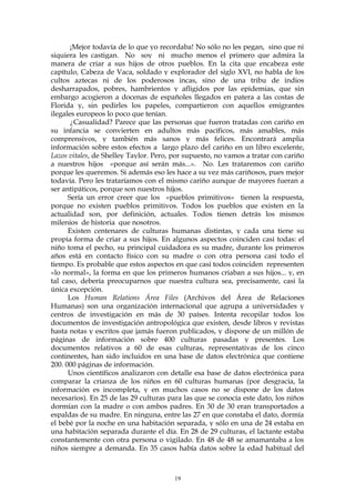 ¡Mejor todavía de lo que yo recordaba! No sólo no les pegan, sino que ni
siquiera les castigan. No soy ni mucho menos el primero que admira la
manera de criar a sus hijos de otros pueblos. En la cita que encabeza este
capítulo, Cabeza de Vaca, soldado y explorador del siglo XVI, no habla de los
cultos aztecas ni de los poderosos incas, sino de una tribu de indios
desharrapados, pobres, hambrientos y afligidos por las epidemias, que sin
embargo acogieron a docenas de españoles llegados en patera a las costas de
Florida y, sin pedirles los papeles, compartieron con aquellos emigrantes
ilegales europeos lo poco que tenían.
¿Casualidad? Parece que las personas que fueron tratadas con cariño en
su infancia se convierten en adultos más pacíficos, más amables, más
comprensivos, y también más sanos y más felices. Encontrará amplia
información sobre estos efectos a largo plazo del cariño en un libro excelente,
Lazos vitales, de Shelley Taylor. Pero, por supuesto, no vamos a tratar con cariño
a nuestros hijos «porque así serán más...». No. Les trataremos con cariño
porque les queremos. Si además eso les hace a su vez más cariñosos, pues mejor
todavía. Pero les trataríamos con el mismo cariño aunque de mayores fueran a
ser antipáticos, porque son nuestros hijos.
Sería un error creer que los «pueblos primitivos» tienen la respuesta,
porque no existen pueblos primitivos. Todos los pueblos que existen en la
actualidad son, por definición, actuales. Todos tienen detrás los mismos
milenios de historia que nosotros.
Existen centenares de culturas humanas distintas, y cada una tiene su
propia forma de criar a sus hijos. En algunos aspectos coinciden casi todas: el
niño toma el pecho, su principal cuidadora es su madre, durante los primeros
años está en contacto físico con su madre o con otra persona casi todo el
tiempo. Es probable que estos aspectos en que casi todos coinciden representen
«lo normal», la forma en que los primeros humanos criaban a sus hijos... y, en
tal caso, debería preocuparnos que nuestra cultura sea, precisamente, casi la
única excepción.
Los Human Relations Área Files (Archivos del Área de Relaciones
Humanas) son una organización internacional que agrupa a universidades y
centros de investigación en más de 30 países. Intenta recopilar todos los
documentos de investigación antropológica que existen, desde libros y revistas
hasta notas y escritos que jamás fueron publicados, y dispone de un millón de
páginas de información sobre 400 culturas pasadas y presentes. Los
documentos relativos a 60 de esas culturas, representativas de los cinco
continentes, han sido incluidos en una base de datos electrónica que contiene
200. 000 páginas de información.
Unos científicos analizaron con detalle esa base de datos electrónica para
comparar la crianza de los niños en 60 culturas humanas (por desgracia, la
información es incompleta, y en muchos casos no se dispone de los datos
necesarios). En 25 de las 29 culturas para las que se conocía este dato, los niños
dormían con la madre o con ambos padres. En 30 de 30 eran transportados a
espaldas de su madre. En ninguna, entre las 27 en que constaba el dato, dormía
el bebé por la noche en una habitación separada, y sólo en una de 24 estaba en
una habitación separada durante el día. En 28 de 29 culturas, el lactante estaba
constantemente con otra persona o vigilado. En 48 de 48 se amamantaba a los
niños siempre a demanda. En 35 casos había datos sobre la edad habitual del
19
 