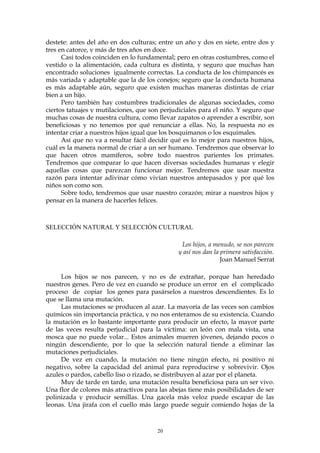 destete: antes del año en dos culturas; entre un año y dos en siete, entre dos y
tres en catorce, y más de tres años en doce.
Casi todos coinciden en lo fundamental; pero en otras costumbres, como el
vestido o la alimentación, cada cultura es distinta, y seguro que muchas han
encontrado soluciones igualmente correctas. La conducta de los chimpancés es
más variada y adaptable que la de los conejos; seguro que la conducta humana
es más adaptable aún, seguro que existen muchas maneras distintas de criar
bien a un hijo.
Pero también hay costumbres tradicionales de algunas sociedades, como
ciertos tatuajes y mutilaciones, que son perjudiciales para el niño. Y seguro que
muchas cosas de nuestra cultura, como llevar zapatos o aprender a escribir, son
beneficiosas y no tenemos por qué renunciar a ellas. No, la respuesta no es
intentar criar a nuestros hijos igual que los bosquimanos o los esquimales.
Así que no va a resultar fácil decidir qué es lo mejor para nuestros hijos,
cuál es la manera normal de criar a un ser humano. Tendremos que observar lo
que hacen otros mamíferos, sobre todo nuestros parientes los primates.
Tendremos que comparar lo que hacen diversas sociedades humanas y elegir
aquellas cosas que parezcan funcionar mejor. Tendremos que usar nuestra
razón para intentar adivinar cómo vivían nuestros antepasados y por qué los
niños son como son.
Sobre todo, tendremos que usar nuestro corazón; mirar a nuestros hijos y
pensar en la manera de hacerles felices.
SELECCIÓN NATURAL Y SELECCIÓN CULTURAL
Los hijos, a menudo, se nos parecen
y así nos dan la primera satisfacción.
Joan Manuel Serrat
Los hijos se nos parecen, y no es de extrañar, porque han heredado
nuestros genes. Pero de vez en cuando se produce un error en el complicado
proceso de copiar los genes para pasárselos a nuestros descendientes. Es lo
que se llama una mutación.
Las mutaciones se producen al azar. La mayoría de las veces son cambios
químicos sin importancia práctica, y no nos enteramos de su existencia. Cuando
la mutación es lo bastante importante para producir un efecto, la mayor parte
de las veces resulta perjudicial para la víctima: un león con mala vista, una
mosca que no puede volar... Estos animales mueren jóvenes, dejando pocos o
ningún descendiente, por lo que la selección natural tiende a eliminar las
mutaciones perjudiciales.
De vez en cuando, la mutación no tiene ningún efecto, ni positivo ni
negativo, sobre la capacidad del animal para reproducirse y sobrevivir. Ojos
azules o pardos, cabello liso o rizado, se distribuyen al azar por el planeta.
Muy de tarde en tarde, una mutación resulta beneficiosa para un ser vivo.
Una flor de colores más atractivos para las abejas tiene más posibilidades de ser
polinizada y producir semillas. Una gacela más veloz puede escapar de las
leonas. Una jirafa con el cuello más largo puede seguir comiendo hojas de la
20
 