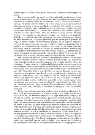 instintivo por las plumas de su galán, interés que también se transmite por los
genes).
Por supuesto, nadie cree que el pavo haya diseñado conscientemente una
pluma, y todo el mundo entiende que se trata sólo de una licencia poética (pues
también los científicos tienen su corazoncito). Pero al hablar de la conducta
humana, en que la selección natural ha cedido el paso a la selección cultural,
esta forma de hablar se presta a múltiples confusiones. Así, cuando se compara
la conducta del varón joven con la del pavo: una moto o una cazadora de cuero
sirven para «pavonearse», y la evolución favorecería esta conducta porque
aumenta el éxito reproductor... Pero la situación es muy distinta. Primero,
porque el ser humano sí que diseña o escoge su ropa con un propósito
definido y no al azar. Segundo, porque ese propósito puede ser muy distinto
del éxito reproductor. Es incluso probable que ese joven que se pavonea no
tenga el menor interés en reproducirse (aunque sí en algunos requisitos
previos). Tercero, porque sea cual sea el objetivo, nadie nos garantiza que la
conducta en cuestión alcanzará, en efecto, ese objetivo. Uno puede elegir con
cuidado su ropa, su peinado y su «pose», su forma de hablar y comportarse,
con el objetivo de resultar irresistible para el sexo opuesto..., y encontrarse con
que le consideran un pijo, un creído o un perfecto idiota. Y, a pesar de ello,
puede que otros le imiten y sigan su moda, al menos durante un tiempo.
Por culpa de la selección cultural ya no podemos afirmar que los seres
humanos criamos a nuestros hijos de la mejor manera posible. Una innovación
ya no necesita contribuir a nuestra supervivencia o a la de nuestros hijos para
extenderse. A largo plazo, la verdad probablemente acaba por imponerse; pero
a medio plazo (unos cuantos siglos), es posible que una sociedad entera haga
con sus hijos cosas que les perjudican sin darse cuenta de ello y convencidos de
que están haciéndolo todo a la perfección. La reciente historia europea nos
proporciona abundantes ejemplos de errores ampliamente extendidos entre
médicos y educadores: hubo una época en que se fajaba a los niños como
momias, con apretadas vendas de la cabeza a los pies, o en que se castigaba a
los que intentaban escribir con la mano izquierda. ¿Somos tan arrogantes como
para pensar que ahora, precisamente ahora, lo estamos haciendo todo bien?
¿No estaremos creyendo algo, haciendo algo, dando importancia a algo que,
dentro de cien años, provoque el asombro, el estupor o la risa de nuestros
bisnietos?
En los otros animales, casi cada conducta tiene un carácter adaptativo (es
decir, útil para la supervivencia). Cuando vemos a una madre animal hacer
algo con su hijo, es razonable pensar: «Para algo debe servir, porque si no
sirviera, no lo haría.» La primera gacela que se pasó el día lamiendo a su cría no
lo hizo por capricho, porque se le ocurrió en aquel momento y no tenía nada
mejor que hacer; ni tampoco de forma deliberada, pensando: «Así los leopardos
no olerán a mi cría.» Lo hizo porque una mutación cambió su conducta; no
podía hacer otra cosa. Y si las gacelas actuales lo siguen haciendo es porque, en
efecto, esa conducta resultó útil. En cambio, la primera persona que pegó una
bofetada a un niño, o que le dejó llorar sin tomarle en brazos, o que le dio el
pecho siguiendo un horario, o que le puso un amuleto, sí que lo hizo porque
se le ocurrió. Son conductas voluntarias, que no obedecen a los genes. Puedes
hacerlo o dejarlo de hacer. Puede que esa primera persona que pegó a su hijo lo
hiciera por casualidad, porque estaba enfadado y era incapaz de controlar su
ira, o puede que lo hiciera con un propósito determinado. Y ese propósito pudo
22
 