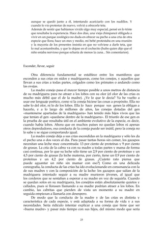 aunque se quedó junto a él, intentando acariciarlo con los nudillos. Y
cuando lo vio protestar de nuevo, volvió a ofrecerle teta.
Además de sentir que habíamos vivido algo muy especial, pensé en lo triste
que resultaba la experiencia. Hace dos días, una vieja chimpancé obligada a
vivir en un parque zoológico no duda en ofrecer su pecho a una cría de otra
especie que llora; hace un mes y medio, mi bebé protestaba en una reunión
y la mayoría de los presentes insistía en que no volviese a darle teta, que
lo mal acostumbraba, y que lo dejase en el cochecito (hubo quien dijo que el
niño estaba nervioso porque echaría de menos la cuna... Sin comentarios).
Esconder, llevar, seguir
Otra diferencia fundamental se establece entre los mamíferos que
esconden a sus crías en nidos y madrigueras, como los conejos, y aquellos que
llevan a sus crías a todas partes, colgados como los primates o andando como
las ovejas.
La madre conejo pasa el mayor tiempo posible a unos metros de distancia
de su madriguera para no atraer a los lobos con su olor (el olor de las crías es
mucho más débil que el de la madre). ¿Ve lo que le decía? Ya he vuelto a
usar ese lenguaje poético, como si la coneja hiciese las cosas a propósito. Ella no
sabe lo del olor, ni lo de los lobos. Ella lo hace porque sus genes la obligan a
hacerlo, y a lo largo de millones de años, las conejas dotadas del gen
«mantenerse apartadas de la madriguera» han tenido más hijos vivos que las
que tenían el gen «quedarse dentro de la madriguera». El triunfo de ese gen es
la prueba de que resultaba útil en el ambiente evolutivo de la especie, es decir,
cuando había lobos. Ahora que en muchos países no quedan lobos ni apenas
otros depredadores, esa conducta de la coneja puede ser inútil, pero la coneja no
lo sabe y se sigue comportando igual.
La madre conejo deja a sus crías escondidas en la madriguera y sólo les da
el pecho una o dos veces al día. Para pasar tantas horas sin comer, los gazapos
necesitan una leche muy concentrada: 13 por ciento de proteínas y 9 por ciento
de grasas. La cría de la cabra va con su madre a todas partes y mama de forma
casi continua, por lo que su leche sólo tiene un 2,9 por ciento de proteínas y un
4,5 por ciento de grasas (la leche materna, por cierto, tiene un 0,9 por ciento de
proteínas y un 4,2 por ciento de grasas. ¿Cuánto rato piensa que
puede aguantar un niño sin mamar con eso?) Como en una delicada
coreografía, la conducta de las crías ha ido evolucionando en consonancia con la
de sus madres y con la composición de la leche: los gazapos que salían de la
madriguera intentado seguir a su madre murieron jóvenes, al igual que
los corderos que se sentaban a esperar a su madre en vez de seguirla. Cuando
se quedan solos en su madriguera, los conejitos están absolutamente quietos y
callados, pues si llorasen llamando a su madre podrían atraer a los lobos. En
cambio, las cabritas que pierden de vista un momento a su madre en
seguida empiezan a llamarla con desespero.
De modo que la conducta de la madre y de las crías es distinta y
característica de cada especie, y está adaptada a su forma de vida y a sus
necesidades. Sería ridículo intentar explicar a una coneja que tiene que ser
«buena madre» y pasar más tiempo con sus hijos, del mismo modo que sería
25
 