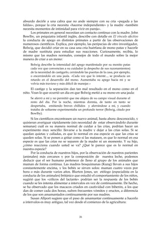 absurdo decirle a una cabra que no ande siempre con su cría «pegada a las
faldas», porque la cría necesita «hacerse independiente» y la madre «también
necesita momentos de intimidad para vivir en pareja».
Los primates en general necesitan un contacto continuo con la madre. John
Bowlby, un psiquiatra infantil inglés, describe con detalle en El vínculo afectivo
la conducta de apego en distintos primates a partir de las observaciones de
numerosos científicos. Explica, por ejemplo, las peripecias de otro investigador,
Bolwig, que decidió criar en su casa una cría huérfana de mono patas y hacerle
de madre sustituta para estudiar sus reacciones. Curiosamente, recibía, lo
mismo que las madres normales, consejos de todo el mundo sobre la mejor
manera de criar a un mono:
Bolwig describe la intensidad del apego manifestado por su monito patas
cada vez que convencían a su cuidador (a despecho de sus razonamientos)
de la necesidad de castigarlo, cerrándole las puertas de la casa, por ejemplo,
o encerrándolo en una jaula. «Cada vez que lo intenté..., se producía un
retardo en el desarrollo del mono. Aumentaba su apego hacia mí y se
volvía más travieso y más difícil de manejar.»
El castigo y la separación dan tan mal resultado en el mono como en el
niño. Vean lo que ocurrió un día en que Bolwig metió a su mono en una jaula:
Se aferró a mí y no permitió que me alejara de su campo visual durante el
resto del día. Por la noche, mientras dormía, de tanto en tanto se
despertaba, emitiendo breves chillidos y aferrándose a mí, y cuando
trataba de soltarme experimentaba un profundo terror (Bolwig, citado por
Bowlby).
Si los científicos encontrasen un nuevo animal, hasta ahora desconocido, y
quisieran averiguar rápidamente (sin necesidad de estar observándolo durante
semanas) cuál es su manera normal de cuidar a las crías, podrían hacer un
experimento muy sencillo: llevarse a la madre y dejar a las crías solas. Si se
quedan quietas y calladas, es que lo normal en esa especie es que las crías se
queden solas. Si se ponen a gritar como si las matasen, es que lo normal en esa
especie es que las crías no se separen de la madre ni un momento. Y su hijo,
¿cómo reacciona cuando usted se va? ¿Qué le parece que es lo normal en
nuestra especie?
Por la conducta de nuestros hijos, por la observación de nuestros parientes
(animales) más cercanos y por la composición de nuestra leche, podemos
deducir que el ser humano pertenece de lleno al grupo de los animales que
maman de forma continua. Las madres bosquimanas (Kung) llevan a sus hijos
constantemente encima, y los bebés se sirven solos: maman cuatro veces por
hora o más durante varios años. Blurton Jones, un etólogo (especialista en la
conducta de los animales) británico que estudió el comportamiento de los niños,
sugirió que los «cólicos del lactante» podrían ser la respuesta de los bebés
cuando se les intenta alimentar a intervalos en vez de continuamente. De hecho,
se ha observado que los macacos criados en cautividad con biberón, a los que
dan de comer cada dos horas, sufren frecuentes vómitos y eructos, a diferencia
de los que son amamantados continuamente por sus madres.
Susan Allport sugiere que el paso de amamantar continuamente a hacerlo
a intervalos es muy antiguo, tal vez desde el comienzo de la agricultura:
26
 