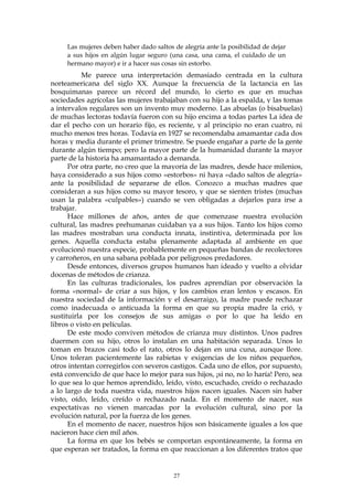 Las mujeres deben haber dado saltos de alegría ante la posibilidad de dejar
a sus hijos en algún lugar seguro (una casa, una cama, el cuidado de un
hermano mayor) e ir a hacer sus cosas sin estorbo.
Me parece una interpretación demasiado centrada en la cultura
norteamericana del siglo XX. Aunque la frecuencia de la lactancia en las
bosquimanas parece un récord del mundo, lo cierto es que en muchas
sociedades agrícolas las mujeres trabajaban con su hijo a la espalda, y las tomas
a intervalos regulares son un invento muy moderno. Las abuelas (o bisabuelas)
de muchas lectoras todavía fueron con su hijo encima a todas partes La idea de
dar el pecho con un horario fijo, es reciente, y al principio no eran cuatro, ni
mucho menos tres horas. Todavía en 1927 se recomendaba amamantar cada dos
horas y media durante el primer trimestre. Se puede engañar a parte de la gente
durante algún tiempo; pero la mayor parte de la humanidad durante la mayor
parte de la historia ha amamantado a demanda.
Por otra parte, no creo que la mayoría de las madres, desde hace milenios,
haya considerado a sus hijos como «estorbos» ni haya «dado saltos de alegría»
ante la posibilidad de separarse de ellos. Conozco a muchas madres que
consideran a sus hijos como su mayor tesoro, y que se sienten tristes (muchas
usan la palabra «culpables») cuando se ven obligadas a dejarlos para irse a
trabajar.
Hace millones de años, antes de que comenzase nuestra evolución
cultural, las madres prehumanas cuidaban ya a sus hijos. Tanto los hijos como
las madres mostraban una conducta innata, instintiva, determinada por los
genes. Aquella conducta estaba plenamente adaptada al ambiente en que
evolucionó nuestra especie, probablemente en pequeñas bandas de recolectores
y carroñeros, en una sabana poblada por peligrosos predadores.
Desde entonces, diversos grupos humanos han ideado y vuelto a olvidar
docenas de métodos de crianza.
En las culturas tradicionales, los padres aprendían por observación la
forma «normal» de criar a sus hijos, y los cambios eran lentos y escasos. En
nuestra sociedad de la información y el desarraigo, la madre puede rechazar
como inadecuada o anticuada la forma en que su propia madre la crió, y
sustituirla por los consejos de sus amigas o por lo que ha leído en
libros o visto en películas.
De este modo conviven métodos de crianza muy distintos. Unos padres
duermen con su hijo, otros lo instalan en una habitación separada. Unos lo
toman en brazos casi todo el rato, otros lo dejan en una cuna, aunque llore.
Unos toleran pacientemente las rabietas y exigencias de los niños pequeños,
otros intentan corregirlos con severos castigos. Cada uno de ellos, por supuesto,
está convencido de que hace lo mejor para sus hijos, ¡si no, no lo haría! Pero, sea
lo que sea lo que hemos aprendido, leído, visto, escuchado, creído o rechazado
a lo largo de toda nuestra vida, nuestros hijos nacen iguales. Nacen sin haber
visto, oído, leído, creído o rechazado nada. En el momento de nacer, sus
expectativas no vienen marcadas por la evolución cultural, sino por la
evolución natural, por la fuerza de los genes.
En el momento de nacer, nuestros hijos son básicamente iguales a los que
nacieron hace cien mil años.
La forma en que los bebés se comportan espontáneamente, la forma en
que esperan ser tratados, la forma en que reaccionan a los diferentes tratos que
27
 