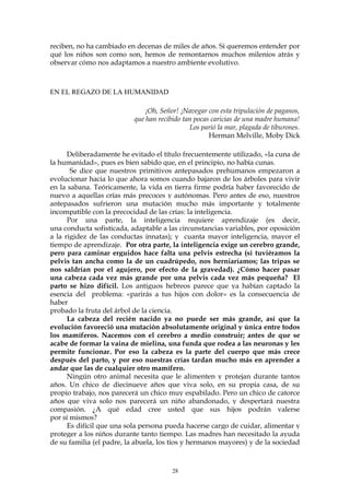 reciben, no ha cambiado en decenas de miles de años. Si queremos entender por
qué los niños son como son, hemos de remontarnos muchos milenios atrás y
observar cómo nos adaptamos a nuestro ambiente evolutivo.
EN EL REGAZO DE LA HUMANIDAD
¡Oh, Señor! ¡Navegar con esta tripulación de paganos,
que han recibido tan pocas caricias de una madre humana!
Los parió la mar, plagada de tiburones.
Herman Melville, Moby Dick
Deliberadamente he evitado el título frecuentemente utilizado, «la cuna de
la humanidad», pues es bien sabido que, en el principio, no había cunas.
Se dice que nuestros primitivos antepasados prehumanos empezaron a
evolucionar hacia lo que ahora somos cuando bajaron de los árboles para vivir
en la sabana. Teóricamente, la vida en tierra firme podría haber favorecido de
nuevo a aquellas crías más precoces y autónomas. Pero antes de eso, nuestros
antepasados sufrieron una mutación mucho más importante y totalmente
incompatible con la precocidad de las crías: la inteligencia.
Por una parte, la inteligencia requiere aprendizaje (es decir,
una conducta sofisticada, adaptable a las circunstancias variables, por oposición
a la rigidez de las conductas innatas); y cuanta mayor inteligencia, mayor el
tiempo de aprendizaje. Por otra parte, la inteligencia exige un cerebro grande,
pero para caminar erguidos hace falta una pelvis estrecha (si tuviéramos la
pelvis tan ancha como la de un cuadrúpedo, nos herniaríamos; las tripas se
nos saldrían por el agujero, por efecto de la gravedad). ¿Cómo hacer pasar
una cabeza cada vez más grande por una pelvis cada vez más pequeña? El
parto se hizo difícil. Los antiguos hebreos parece que ya habían captado la
esencia del problema: «parirás a tus hijos con dolor» es la consecuencia de
haber
probado la fruta del árbol de la ciencia.
La cabeza del recién nacido ya no puede ser más grande, así que la
evolución favoreció una mutación absolutamente original y única entre todos
los mamíferos. Nacemos con el cerebro a medio construir; antes de que se
acabe de formar la vaina de mielina, una funda que rodea a las neuronas y les
permite funcionar. Por eso la cabeza es la parte del cuerpo que más crece
después del parto, y por eso nuestras crías tardan mucho más en aprender a
andar que las de cualquier otro mamífero.
Ningún otro animal necesita que le alimenten y protejan durante tantos
años. Un chico de diecinueve años que viva solo, en su propia casa, de su
propio trabajo, nos parecerá un chico muy espabilado. Pero un chico de catorce
años que viva solo nos parecerá un niño abandonado, y despertará nuestra
compasión. ¿A qué edad cree usted que sus hijos podrán valerse
por sí mismos?
Es difícil que una sola persona pueda hacerse cargo de cuidar, alimentar y
proteger a los niños durante tanto tiempo. Las madres han necesitado la ayuda
de su familia (el padre, la abuela, los tíos y hermanos mayores) y de la sociedad
28
 