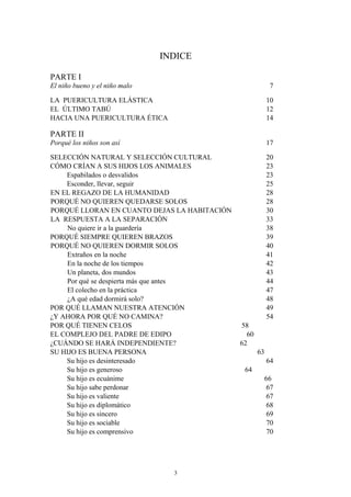 INDICE
PARTE I
El niño bueno y el niño malo 7
LA PUERICULTURA ELÁSTICA 10
EL ÚLTIMO TABÚ 12
HACIA UNA PUERICULTURA ÉTICA 14
PARTE II
Porqué los niños son así 17
SELECCIÓN NATURAL Y SELECCIÓN CULTURAL 20
CÓMO CRÍAN A SUS HIJOS LOS ANIMALES 23
Espabilados o desvalidos 23
Esconder, llevar, seguir 25
EN EL REGAZO DE LA HUMANIDAD 28
PORQUÉ NO QUIEREN QUEDARSE SOLOS 28
PORQUÉ LLORAN EN CUANTO DEJAS LA HABITACIÓN 30
LA RESPUESTA A LA SEPARACIÓN 33
No quiere ir a la guardería 38
PORQUÉ SIEMPRE QUIEREN BRAZOS 39
PORQUÉ NO QUIEREN DORMIR SOLOS 40
Extraños en la noche 41
En la noche de los tiempos 42
Un planeta, dos mundos 43
Por qué se despierta más que antes 44
El colecho en la práctica 47
¿A qué edad dormirá solo? 48
POR QUÉ LLAMAN NUESTRA ATENCIÓN 49
¿Y AHORA POR QUÉ NO CAMINA? 54
POR QUÉ TIENEN CELOS 58
EL COMPLEJO DEL PADRE DE EDIPO 60
¿CUÁNDO SE HARÁ INDEPENDIENTE? 62
SU HIJO ES BUENA PERSONA 63
Su hijo es desinteresado 64
Su hijo es generoso 64
Su hijo es ecuánime 66
Su hijo sabe perdonar 67
Su hijo es valiente 67
Su hijo es diplomático 68
Su hijo es sincero 69
Su hijo es sociable 70
Su hijo es comprensivo 70
3
 