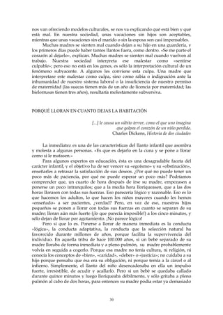 nos van ofreciendo modelos culturales, se nos va explicando qué está bien y qué
está mal. En nuestra sociedad, unas vacaciones sin hijos son aceptables,
mientras que unas vacaciones sin el marido o sin la esposa son casi impensables.
Muchas madres se sienten mal cuando dejan a su hijo en una guardería, y
los primeros días puede haber tantos llantos fuera, como dentro. «Se me parte el
corazón al dejarlo», explican. Muchas madres se sienten mal cuando vuelven al
trabajo. Nuestra sociedad interpreta ese malestar como «sentirse
culpable»; pero eso no está en los genes, es sólo la interpretación cultural de un
fenómeno subyacente. A algunos les conviene esta culpa. Una madre que
interpretase este malestar como culpa, sino como rabia o indignación ante la
inhumanidad de nuestro sistema laboral o la insuficiencia de nuestro permiso
de maternidad (las suecas tienen más de un año de licencia por maternidad; las
bielorrusas tienen tres años), resultaría molestamente subversiva.
PORQUÉ LLORAN EN CUANTO DEJAS LA HABITACIÓN
[...] le causa un súbito terror, como el que uno imagina
que golpea el corazón de un niño perdido.
Charles Dickens, Historia de dos ciudades
La inmediatez es una de las características del llanto infantil que asombra
y molesta a algunas personas. «Es que es dejarlo en la cuna y se pone a llorar
como si le matasen.»
Para algunos expertos en educación, ésta es una desagradable faceta del
carácter infantil, y el objetivo ha de ser vencer su «egoísmo» y su «obstinación»,
enseñarles a retrasar la satisfacción de sus deseos. ¿Por qué no puede tener un
poco más de paciencia, por qué no puede esperar un poco más? Podríamos
comprender que, un cuarto de hora después de irse su madre, empezasen a
ponerse un poco intranquilos; que a la media hora lloriqueasen, que a las dos
horas llorasen con todas sus fuerzas. Eso parecería lógico y razonable. Eso es lo
que hacemos los adultos, lo que hacen los niños mayores cuando les hemos
«enseñado» a ser pacientes, ¿verdad? Pero, en vez de eso, nuestros hijos
pequeños se ponen a llorar con todas sus fuerzas en cuanto se separan de su
madre; lloran aún más fuerte (¡lo que parecía imposible!) a los cinco minutos, y
sólo dejan de llorar por agotamiento. ¡No parece lógico!
Pero sí que lo es. Ponerse a llorar de manera inmediata es la conducta
«lógica», la conducta adaptativa, la conducta que la selección natural ha
favorecido durante millones de años, porque facilita la supervivencia del
individuo. En aquella tribu de hace 100.000 años, si un bebé separado de su
madre lloraba de forma inmediata y a pleno pulmón, su madre probablemente
volvía en seguida a cogerlo. Porque esa madre no tenía cultura, ni religión, ni
conocía los conceptos de «bien», «caridad», «deber» o «justicia»; no cuidaba a su
hijo porque pensaba que ésa era su obligación, ni porque temía a la cárcel o al
infierno. Simplemente, el llanto del niño desencadenaba en ella un impulso
fuerte, irresistible, de acudir y acallarlo. Pero si un bebé se quedaba callado
durante quince minutos y luego lloriqueaba débilmente, y sólo gritaba a pleno
pulmón al cabo de dos horas, para entonces su madre podía estar ya demasiado
30
 