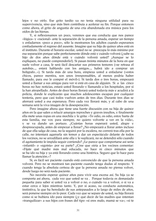 lejos y no oírlo. Ese grito tardío ya no tenía ninguna utilidad para su
supervivencia, sino que más bien contribuía a acelerar su fin. Porque entonces
como ahora, el grito de angustia de una cría abandonada era música para los
oídos de las hienas.
Y, si reflexionamos un poco, veremos que esa conducta que nos parece
«lógica» y «racional» ante la separación de la persona amada, esperar un tiempo
y enfadarnos «poco a poco», sólo la mostramos los adultos cuando esperamos
confiadamente el regreso del ausente. Imagine que su hija de quince años está en
el instituto. Durante el horario escolar, usted no se preocupa lo más mínimo por
esa separación porque sabe perfectamente dónde está y cuándo volverá (¿sabe su
hijo de dos años dónde está y cuándo volverá usted? ¡Aunque se lo
expliquen, no puede comprenderlo!). Si pasan treinta minutos de la hora en que
suele volver a casa, le será fácil descartar sus primeros temores («se retrasa el
autobús..., estará hablando con los amigos..., habrá ido a comprar un
bolígrafo...»). Si tarda más de una hora, empieza usted a enfadarse («estos
chicos, parece mentira, son unos irresponsables, al menos podría haber
llamado, para eso le compré el móvil»). Si tarda dos o tres horas, empezará
usted a llamar a sus amigas para ver si está en casa de alguien. Si a las cinco
horas no hay noticias, estará usted llorando y llamando a los hospitales, por si
la han atropellado. Antes de doce horas llorará usted todavía más y acudirá a la
policía, donde le explicarán que muchos adolescentes escapan por cualquier
tontería, pero que casi todos vuelven antes de tres días. Durante tres días se
aferrará usted a esa esperanza. Pero cada vez llorará más, y al cabo de una
semana será la viva imagen de la desesperación.
Pero imagine ahora que tiene una fuerte discusión con su hija de quince
años en la que salen a relucir amargos reproches y graves insultos, y finalmente
ella mete unas ropas en una mochila y le grita: «Te odio, os odio, estoy harta de
esta familia, me voy para siempre, no quiero volverte a ver en la vida»,
y se va dando un portazo. ¿Cuántas horas esperará usted, alegre y
despreocupada, antes de empezar a llorar? ¿No empezará a llorar antes incluso
de que ella salga de casa, no la seguirá por la escalera, no correrá tras ella por la
calle, no intentará agarrarla sin temor a dar un espectáculo delante de todos
los vecinos, no se arrodillará ante ella y le suplicará, no se detendrá sólo cuando
el agotamiento le impida seguir corriendo? ¿Le parece que comportarse así sería
«infantil» o «egoísta» por su parte? ¿Cree que oiría a los vecinos comentar:
«Fíjate qué madre más mal educada, no hace ni cinco minutos que
se ha ido su hija y ya está llorando como una histérica. Seguro que lo hace para
llamar la atención.»?
Sí, es fácil ser paciente cuando está convencido de que la persona amada
volverá. Pero no se mostrará tan paciente cuando tenga dudas al respecto. Y
cuando tenga la absoluta certeza de que la persona amada no piensa volver,
desde luego no será nada paciente.
No necesita esperar quince años para vivir una escena así. Su hija ya se
comporta así ahora, cada vez que usted se va . Porque todavía es demasiado
pequeña para saber si usted va a volver o no, o cuándo va a volver, o si va a
estar cerca o lejos mientras tanto. Y, por si acaso, su conducta automática,
instintiva, la que ha heredado de sus antepasados a lo largo de miles de años,
será ponerse siempre en lo peor. Cada vez que se separe de usted, su hija llorará
como si se hubiera ido para siempre (¿y qué decir de las madres que intentan
«tranquilizar» a sus hijos con frases del tipo «si eres malo, mamá se va»; «si te
31
 
