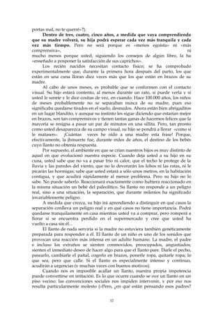 portas mal, no te querré»?).
Dentro de tres, cuatro, cinco años, a medida que vaya comprendiendo
que su madre volverá, su hija podrá esperar cada vez más tranquila y cada
vez más tiempo. Pero no será porque es «menos egoísta» ni «más
comprensiva», ni
mucho menos porque usted, siguiendo los consejos de algún libro, la ha
«enseñado a posponer la satisfacción de sus caprichos».
Los recién nacidos necesitan contacto físico; se ha comprobado
experimentalmente que, durante la primera hora después del parto, los que
están en una cuna lloran diez veces más que los que están en brazos de su
madre.
Al cabo de unos meses, es probable que se conformen con el contacto
visual. Su hijo estará contento, al menos durante un rato, si puede verla y si
usted le sonríe y le dice cositas de vez, en cuando. Hace 100.000 años, los niños
de meses probablemente no se separaban nunca de su madre, pues eso
significaba quedarse tirados en el suelo, desnudos. Ahora están bien abrigaditos
en un lugar blandito, y aunque su instinto les sigue diciendo que estarían mejor
en brazos, son tan comprensivos y tienen tantas ganas de hacernos felices que la
mayoría se resigna a pasar un par de minutos en una sillita. Pero, tan pronto
como usted desaparezca de su campo visual, su hijo se pondrá a llorar «como si
le matasen». ¡Cuántas veces he oído a una madre esta frase! Porque,
efectivamente, la jhmuerte fue, durante miles de años, el destino de los bebés
cuyo llanto no obtenía respuesta.
Por supuesto, el ambiente en que se crían nuestros hijos es muy distinto de
aquel en que evolucionó nuestra especie. Cuando deja usted a su hijo en su
cuna, usted sabe que no va a pasar frío ni calor, que el techo le protege de la
lluvia y las paredes del viento, que no lo devorarán los lobos ni las ratas, ni le
picarán las hormigas; sabe que usted estará a sólo unos metros, en la habitación
contigua, y que acudirá rápidamente al menor problema. Pero su hijo no lo
sabe. No puede saberlo. Reaccionará exactamente como hubiera reaccionado en
la misma situación un bebé del paleolítico. Su llanto no responde a un peligro
real, sino a una situación, la separación, que durante milenios ha significado
invariablemente peligro.
A medida que crezca, su hijo irá aprendiendo a distinguir en qué casos la
separación conlleva un peligro real y en qué casos no tiene importancia. Podrá
quedarse tranquilamente en casa mientras usted va a comprar, pero romperá a
llorar si se encuentra perdido en el supermercado y cree que usted ha
vuelto a casa sin él...
El llanto de nada serviría si la madre no estuviera también genéticamente
preparada para responder a él. El llanto de un niño es uno de los sonidos que
provocan una reacción más intensa en un adulto humano. La madre, el padre
e incluso los extraños se sienten conmovidos, preocupados, angustiados;
sienten el inmediato deseo de hacer algo para que el llanto pare. Darle el pecho,
pasearlo, cambiarle el pañal, cogerlo en brazos, ponerle ropa, quitarle ropa; lo
que sea, pero que calle. Si el llanto es especialmente intenso y continuo,
acudirán a urgencias (y muchas veces con buenos motivos).
Cuando nos es imposible acallar un llanto, nuestra propia impotencia
puede convertirse en irritación. Es lo que ocurre cuando se oye un llanto en un
piso vecino: las convenciones sociales nos impiden intervenir, y por eso nos
resulta particularmente molesto («Pero, ¿en qué están pensando esos padres?
32
 
