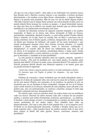 ¿Es que no van a hacer nada?» «¡Ese niño es un malcriado, los nuestros nunca
han llorado así!»). Muchos vecinos critican a sus espaldas, o incluso increpan
directamente, a las madres cuyos hijos lloran «demasiado», y algunos llegan a
llamar a la puerta para protestar. Más de una vez me ha dicho alguna madre:
«Me dijo el doctor que le dejase llorar porque me está tomando el pelo; pero no
puedo dejarle llorar porque los vecinos se quejan.» A igual intensidad sonora,
un niño que llora en el edificio nos resulta más molesto que un obrero dando
martillazos o un adolescente escuchando rock duro.
Cuando las absurdas normas de algunos expertos impiden a los padres
responder al llanto en la forma más eficaz (tomando al bebé en brazos,
meciéndolo, cantándole, dándole el pecho...), ¿qué salida queda? Puedes dejarle
llorar e intentar ver la tele, hacer la comida, leer un libro o conversar con tu
pareja, mientras oyes el llanto agudo, continuo, desgarrador, de tu propio hijo,
un llanto que traspasa los tabiques «de papel» de las casas modernas y que
puede prolongarse durante cinco, diez, treinta, noventa minutos. ¿Y cuando
empieza a hacer ruidos angustiosos, como si estuviera vomitando o
ahogándose? ¿Y cuando deja de llorar tan súbitamente que, lejos de ser
un alivio, te lo imaginas sin respirar, poniéndose blanco y luego azul? ¿Están
los padres autorizados a correr entonces a su lado, o eso sería «recompensarle
por su berrinche» y también se lo han prohibido?
La otra opción es intentar calmarlo, pero sin cogerlo, cantarle, mecerlo o
darle el pecho. ¿Por qué no también con una mano atada a la espalda, para
hacerlo más difícil? ¿O poner la radio, rezar, ofrecerle dinero? Un experto, el Dr.
Estivill, propone decirle (desde una distancia superior a un metro, para que
no pueda tocarte) lo siguiente:
«Amor mío, mamá y papá te quieren mucho y te están enseñando a dormir.
Tú duermes aquí con Pepito, el póster, los chupetes... Así que hasta
mañana.»
Palabras de consuelo y amor verdadero que sin duda infundirán calma y
sosiego en el alma de cualquier niño, sea cual sea la causa de su llanto, ¡a partir
de los seis meses! (Pepito, por supuesto, es un muñeco; no piensen ni por un
momento que un ser humano le hace compañía). Aunque tal vez ni el mismo
autor confíe mucho en la eficacia calmante de esas palabras, pues advierte a los
padres que, una vez pronunciadas, se vuelvan a marchar, aunque el niño siga
llorando o gritando (¡el muy desagradecido!).
En nuestro país, como en muchos otros, los malos tratos son un problema
cada vez mayor. Decenas de niños mueren cada año a manos de sus propios
padres, y muchos más sufren hematomas, fracturas, quemaduras... La pobreza,
el alcohol y otras drogas, el paro y la marginación se cuentan sin duda entre las
causas profundas de los malos tratos. Pero también hace falta un
desencadenante. ¿Por qué a este niño le han pegado hoy y no le pegaron ayer?
El llanto es un desencadenante frecuente. «Lloraba y lloraba, hasta que no lo
pude soportar más.» ¿Qué pueden hacer los padres cuando todo lo que sirve
para calmar el llanto del niño (pecho, brazos, canciones, mimos) está
prohibido?
LA RESPUESTA A LA SEPARACIÓN
33
 