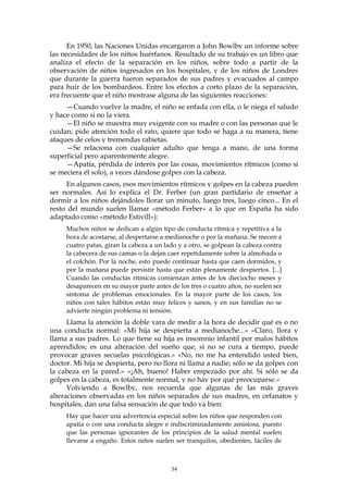 En 1950, las Naciones Unidas encargaron a John Bowlby un informe sobre
las necesidades de los niños huérfanos. Resultado de su trabajo es un libro que
analiza el efecto de la separación en los niños, sobre todo a partir de la
observación de niños ingresados en los hospitales, y de los niños de Londres
que durante la guerra fueron separados de sus padres y evacuados al campo
para huir de los bombardeos. Entre los efectos a corto plazo de la separación,
era frecuente que el niño mostrase alguna de las siguientes reacciones:
—Cuando vuelve la madre, el niño se enfada con ella, o le niega el saludo
y hace como si no la viera.
—El niño se muestra muy exigente con su madre o con las personas que le
cuidan; pide atención todo el rato, quiere que todo se haga a su manera, tiene
ataques de celos y tremendas rabietas.
—Se relaciona con cualquier adulto que tenga a mano, de una forma
superficial pero aparentemente alegre.
—Apatía, pérdida de interés por las cosas, movimientos rítmicos (como si
se meciera él solo), a veces dándose golpes con la cabeza.
En algunos casos, esos movimientos rítmicos y golpes en la cabeza pueden
ser normales. Así lo explica el Dr. Ferber (un gran partidario de enseñar a
dormir a los niños dejándoles llorar un minuto, luego tres, luego cinco... En el
resto del mundo suelen llamar «método Ferber» a lo que en España ha sido
adaptado como «método Estivill»):
Muchos niños se dedican a algún tipo de conducta rítmica y repetitiva a la
hora de acostarse, al despertarse a medianoche o por la mañana. Se mecen a
cuatro patas, giran la cabeza a un lado y a otro, se golpean la cabeza contra
la cabecera de sus camas o la dejan caer repetidamente sobre la almohada o
el colchón. Por la noche, esto puede continuar hasta que caen dormidos, y
por la mañana puede persistir hasta que están plenamente despiertos. [...]
Cuando las conductas rítmicas comienzan antes de los dieciocho meses y
desaparecen en su mayor parte antes de los tres o cuatro años, no suelen ser
síntoma de problemas emocionales. En la mayor parte de los casos, los
niños con tales hábitos están muy felices y sanos, y en sus familias no se
advierte ningún problema ni tensión.
Llama la atención la doble vara de medir a la hora de decidir qué es o no
una conducta normal: «Mi hija se despierta a medianoche...» «Claro, llora y
llama a sus padres. Lo que tiene su hija es insomnio infantil por malos hábitos
aprendidos; es una alteración del sueño que, si no se cura a tiempo, puede
provocar graves secuelas psicológicas.» «No, no me ha entendido usted bien,
doctor. Mi hija se despierta, pero no llora ni llama a nadie; sólo se da golpes con
la cabeza en la pared.» «¡Ah, bueno! Haber empezado por ahí. Si sólo se da
golpes en la cabeza, es totalmente normal, y no hay por qué preocuparse.»
Volviendo a Bowlby, nos recuerda que algunas de las más graves
alteraciones observadas en los niños separados de sus madres, en orfanatos y
hospitales, dan una falsa sensación de que todo va bien:
Hay que hacer una advertencia especial sobre los niños que responden con
apatía o con una conducta alegre e indiscriminadamente amistosa, puesto
que las personas ignorantes de los principios de la salud mental suelen
llevarse a engaño. Estos niños suelen ser tranquilos, obedientes, fáciles de
34
 
