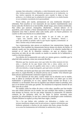 manejar, bien educados y ordenados, y están físicamente sanos; muchos de
ellos incluso parecen felices. Mientras permanezcan en la institución, no
hay motivo aparente de preocupación; pero cuando la dejan se hace
pedazos, y es evidente que su adaptación era superficial y no estaba basada
en un verdadero crecimiento de la personalidad.
Pocos niños, por suerte, permanecen en una institución (hospital u
orfanato). Pero muchos se ven separados de sus madres repetidamente unas
horas cada día. El efecto no es tan terrible, desde luego, pero existen similitudes.
Hay niños que parecen «tranquilos, obedientes..., incluso felices» en la
guardería, pero rompen a llorar desesperados en cuanto salen. O que parecen
adaptarse muy bien a dormir solos cada noche, pero «se hacen pedazos» en
cuanto se abre una brecha en su aislamiento:
Bastará con que una sola vez hagáis lo que el niño os pida
—agua, una canción, darle la mano «un momento», brazos...—
para que perdáis la partida: todo lo que hayáis logrado [«enseñando» al
niño a dormir solo] se habrá esfumado.
Las consecuencias más graves se producen tras separaciones largas, de
varios días. Pero también las separaciones breves tienen un efecto; de hecho, el
método usado por los psicólogos para comprobar si la relación madre-hijo es
normal es el «test de la situación extraña», en que se observa cómo
reacciona un niño de un año cuando su madre se ausenta de la habitación y
vuelve a los tres minutos.
Los efectos de la separación son cada vez menos graves a medida que la
edad del niño aumenta, como nos recuerda Bowlby:
Mientras que hay razones para creer que todos los niños menores de tres
años, y muchos de los que tienen entre tres y cinco, sufren con la
deprivación, en el caso de aquéllos entre cinco y ocho es probablemente
sólo una minoría, y surge la pregunta: ¿por qué unos y no otros?
Pues bien, ese factor que hace que unos niños soporten la separación mejor
que otros es, según Bowlby, la relación previa con su madre. Una relación que
tiene efectos aparentemente contrarios según la edad.
En los menores de tres años, cuanto mejor era la relación con la madre,
más se altera la conducta del niño tras la separación. Los niños que ya eran
maltratados o ignorados en su casa, apenas lloran cuando los llevan a un
orfanato o a un hospital. Pero eso no significa que toleren mejor la pérdida, sino
que ya no tenían casi nada que perder. No muestran la respuesta normal de un
niño sano de su edad.
En cambio, entre los niños de cinco a ocho años, aquellos que han tenido
una más sólida relación con la madre, los que recibían más mimos y pasaban
más tiempo en brazos, son los que mejor soportan la separación. El estrecho
contacto de los primeros años les ha dado la fuerza necesaria para
soportar las adversidades, lo que hoy conocen los psicólogos como resiliencia.
Charles Dickens lo explicó ya muy bien hace siglo y medio:
Vio a los que habían sido cuidados con delicadeza y criados con
ternura mantenerse alegres ante las privaciones y superar sufrimientos que
hubieran aplastado a muchos de una madera más basta, porque llevaban
en su seno los fundamentos de la felicidad, la satisfacción y la paz.
35
 