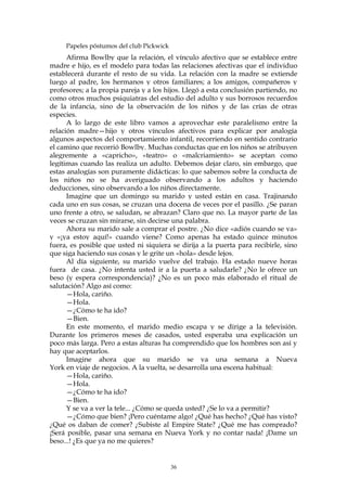 Papeles póstumos del club Pickwick
Afirma Bowlby que la relación, el vínculo afectivo que se establece entre
madre e hijo, es el modelo para todas las relaciones afectivas que el individuo
establecerá durante el resto de su vida. La relación con la madre se extiende
luego al padre, los hermanos y otros familiares; a los amigos, compañeros y
profesores; a la propia pareja y a los hijos. Llegó a esta conclusión partiendo, no
como otros muchos psiquiatras del estudio del adulto y sus borrosos recuerdos
de la infancia, sino de la observación de los niños y de las crías de otras
especies.
A lo largo de este libro vamos a aprovechar este paralelismo entre la
relación madre—hijo y otros vínculos afectivos para explicar por analogía
algunos aspectos del comportamiento infantil, recorriendo en sentido contrario
el camino que recorrió Bowlby. Muchas conductas que en los niños se atribuyen
alegremente a «capricho», «teatro» o «malcriamiento» se aceptan como
legítimas cuando las realiza un adulto. Debemos dejar claro, sin embargo, que
estas analogías son puramente didácticas: lo que sabemos sobre la conducta de
los niños no se ha averiguado observando a los adultos y haciendo
deducciones, sino observando a los niños directamente.
Imagine que un domingo su marido y usted están en casa. Trajinando
cada uno en sus cosas, se cruzan una docena de veces por el pasillo. ¿Se paran
uno frente a otro, se saludan, se abrazan? Claro que no. La mayor parte de las
veces se cruzan sin mirarse, sin decirse una palabra.
Ahora su marido sale a comprar el postre. ¿No dice «adiós cuando se va»
y «¡ya estoy aquí!» cuando viene? Como apenas ha estado quince minutos
fuera, es posible que usted ni siquiera se dirija a la puerta para recibirle, sino
que siga haciendo sus cosas y le grite un «hola» desde lejos.
Al día siguiente, su marido vuelve del trabajo. Ha estado nueve horas
fuera de casa. ¿No intenta usted ir a la puerta a saludarle? ¿No le ofrece un
beso (y espera correspondencia)? ¿No es un poco más elaborado el ritual de
salutación? Algo así como:
—Hola, cariño.
—Hola.
—¿Cómo te ha ido?
—Bien.
En este momento, el marido medio escapa y se dirige a la televisión.
Durante los primeros meses de casados, usted esperaba una explicación un
poco más larga. Pero a estas alturas ha comprendido que los hombres son así y
hay que aceptarlos.
Imagine ahora que su marido se va una semana a Nueva
York en viaje de negocios. A la vuelta, se desarrolla una escena habitual:
—Hola, cariño.
—Hola.
—¿Cómo te ha ido?
—Bien.
Y se va a ver la tele... ¿Cómo se queda usted? ¿Se lo va a permitir?
—¿Cómo que bien? ¡Pero cuéntame algo! ¿Qué has hecho? ¿Qué has visto?
¿Qué os daban de comer? ¿Subiste al Empire State? ¿Qué me has comprado?
¡Será posible, pasar una semana en Nueva York y no contar nada! ¡Dame un
beso...! ¿Es que ya no me quieres?
36
 